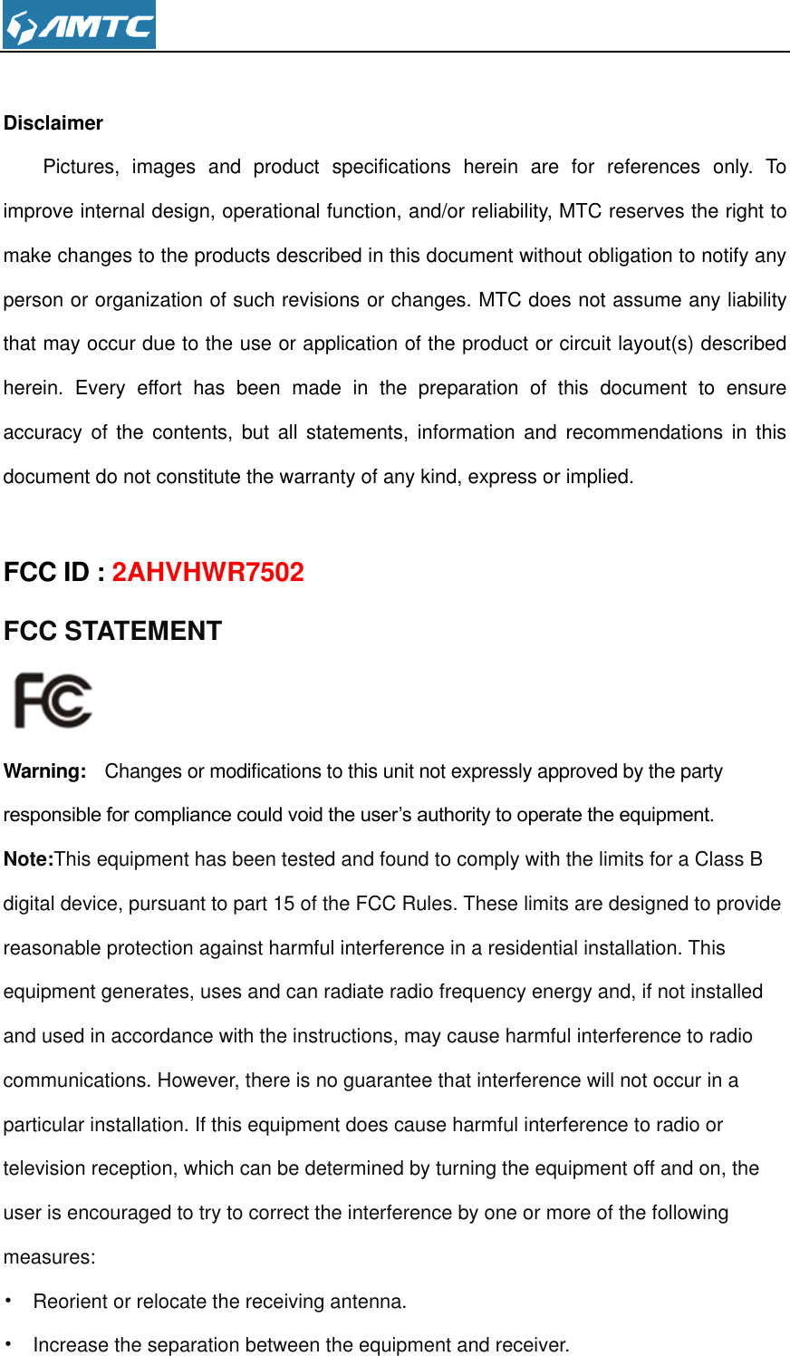   Disclaimer Pictures,  images  and  product  specifications  herein  are  for  references  only.  To improve internal design, operational function, and/or reliability, MTC reserves the right to make changes to the products described in this document without obligation to notify any person or organization of such revisions or changes. MTC does not assume any liability that may occur due to the use or application of the product or circuit layout(s) described herein.  Every  effort  has  been  made  in  the  preparation  of  this  document  to  ensure accuracy  of  the  contents,  but  all  statements,  information  and  recommendations  in  this document do not constitute the warranty of any kind, express or implied.  FCC ID : 2AHVHWR7502 FCC STATEMENT  Warning:  Changes or modifications to this unit not expressly approved by the party responsible for compliance could void the user’s authority to operate the equipment. Note:This equipment has been tested and found to comply with the limits for a Class B digital device, pursuant to part 15 of the FCC Rules. These limits are designed to provide reasonable protection against harmful interference in a residential installation. This equipment generates, uses and can radiate radio frequency energy and, if not installed and used in accordance with the instructions, may cause harmful interference to radio communications. However, there is no guarantee that interference will not occur in a particular installation. If this equipment does cause harmful interference to radio or television reception, which can be determined by turning the equipment off and on, the user is encouraged to try to correct the interference by one or more of the following measures: •  Reorient or relocate the receiving antenna. •  Increase the separation between the equipment and receiver. 