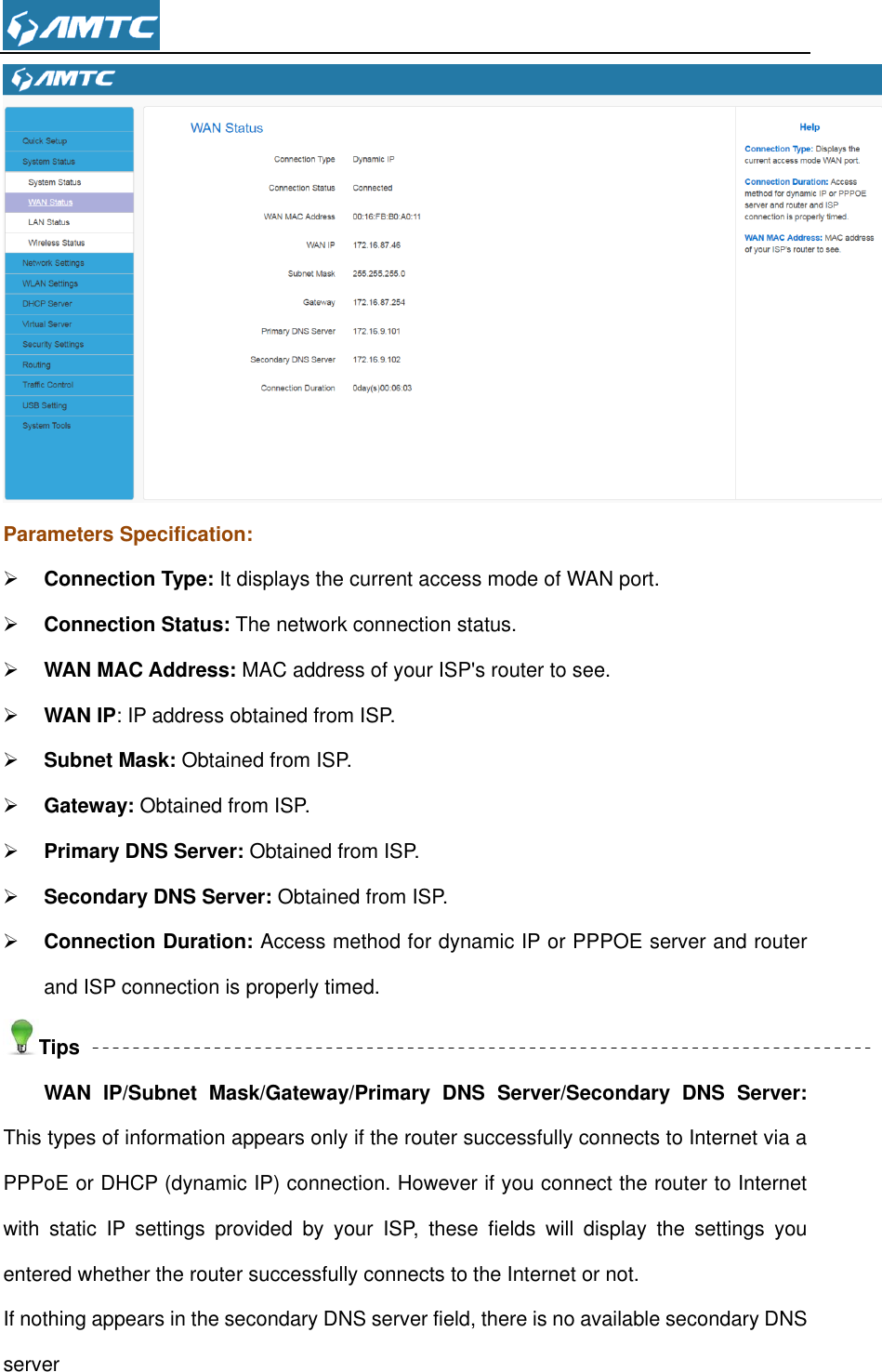   Parameters Specification:  Connection Type: It displays the current access mode of WAN port.  Connection Status: The network connection status.  WAN MAC Address: MAC address of your ISP&apos;s router to see.  WAN IP: IP address obtained from ISP.  Subnet Mask: Obtained from ISP.  Gateway: Obtained from ISP.  Primary DNS Server: Obtained from ISP.  Secondary DNS Server: Obtained from ISP.  Connection Duration: Access method for dynamic IP or PPPOE server and router and ISP connection is properly timed.   Tips WAN  IP/Subnet  Mask/Gateway/Primary  DNS  Server/Secondary  DNS  Server: This types of information appears only if the router successfully connects to Internet via a PPPoE or DHCP (dynamic IP) connection. However if you connect the router to Internet with  static  IP  settings  provided  by  your  ISP,  these  fields  will  display  the  settings  you entered whether the router successfully connects to the Internet or not. If nothing appears in the secondary DNS server field, there is no available secondary DNS server 