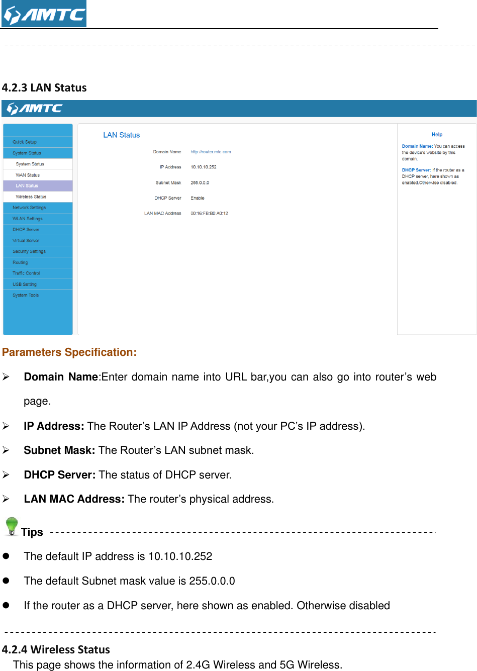    4.2.3 LAN Status  Parameters Specification:  Domain Name:Enter domain name into URL bar,you can also go into router’s web page.  IP Address: The Router’s LAN IP Address (not your PC’s IP address).  Subnet Mask: The Router’s LAN subnet mask.    DHCP Server: The status of DHCP server.  LAN MAC Address: The router’s physical address. Tips   The default IP address is 10.10.10.252   The default Subnet mask value is 255.0.0.0   If the router as a DHCP server, here shown as enabled. Otherwise disabled  4.2.4 Wireless Status   This page shows the information of 2.4G Wireless and 5G Wireless. 