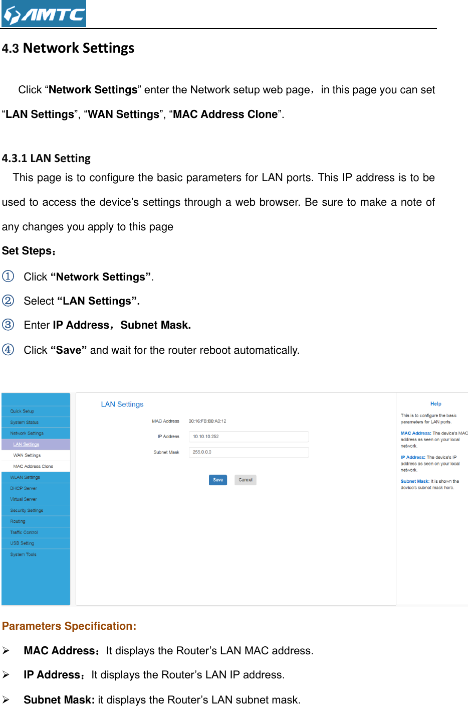  4.3 Network Settings  Click “Network Settings” enter the Network setup web page，in this page you can set “LAN Settings”, “WAN Settings”, “MAC Address Clone”.  4.3.1 LAN Setting This page is to configure the basic parameters for LAN ports. This IP address is to be used to access the device’s settings through a web browser. Be sure to make a note of any changes you apply to this page Set Steps： ① Click “Network Settings”. ② Select “LAN Settings”. ③ Enter IP Address，Subnet Mask. ④ Click “Save” and wait for the router reboot automatically.   Parameters Specification:  MAC Address：It displays the Router’s LAN MAC address.  IP Address：It displays the Router’s LAN IP address.  Subnet Mask: it displays the Router’s LAN subnet mask.  