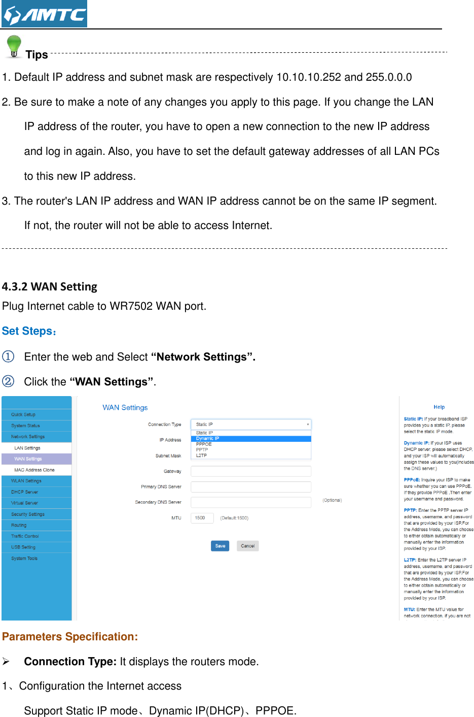  Tips 1. Default IP address and subnet mask are respectively 10.10.10.252 and 255.0.0.0 2. Be sure to make a note of any changes you apply to this page. If you change the LAN IP address of the router, you have to open a new connection to the new IP address and log in again. Also, you have to set the default gateway addresses of all LAN PCs to this new IP address. 3. The router&apos;s LAN IP address and WAN IP address cannot be on the same IP segment. If not, the router will not be able to access Internet.   4.3.2 WAN Setting Plug Internet cable to WR7502 WAN port. Set Steps： ① Enter the web and Select “Network Settings”. ② Click the “WAN Settings”.  Parameters Specification:  Connection Type: It displays the routers mode. 1、Configuration the Internet access Support Static IP mode、Dynamic IP(DHCP)、PPPOE.  