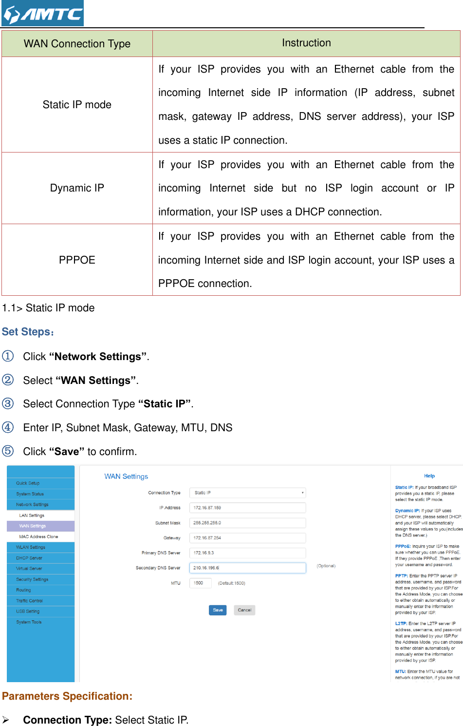  WAN Connection Type Instruction Static IP mode If  your  ISP  provides  you  with  an  Ethernet  cable  from  the incoming  Internet  side  IP  information  (IP  address,  subnet mask,  gateway  IP  address,  DNS  server  address),  your  ISP uses a static IP connection.   Dynamic IP If  your  ISP  provides  you  with  an  Ethernet  cable  from  the incoming  Internet  side  but  no  ISP  login  account  or  IP information, your ISP uses a DHCP connection.   PPPOE If  your  ISP  provides  you  with  an  Ethernet  cable  from  the incoming Internet side and ISP login account, your ISP uses a PPPOE connection. 1.1&gt; Static IP mode Set Steps： ① Click “Network Settings”. ② Select “WAN Settings”. ③ Select Connection Type “Static IP”. ④ Enter IP, Subnet Mask, Gateway, MTU, DNS   ⑤ Click “Save” to confirm.  Parameters Specification:  Connection Type: Select Static IP. 