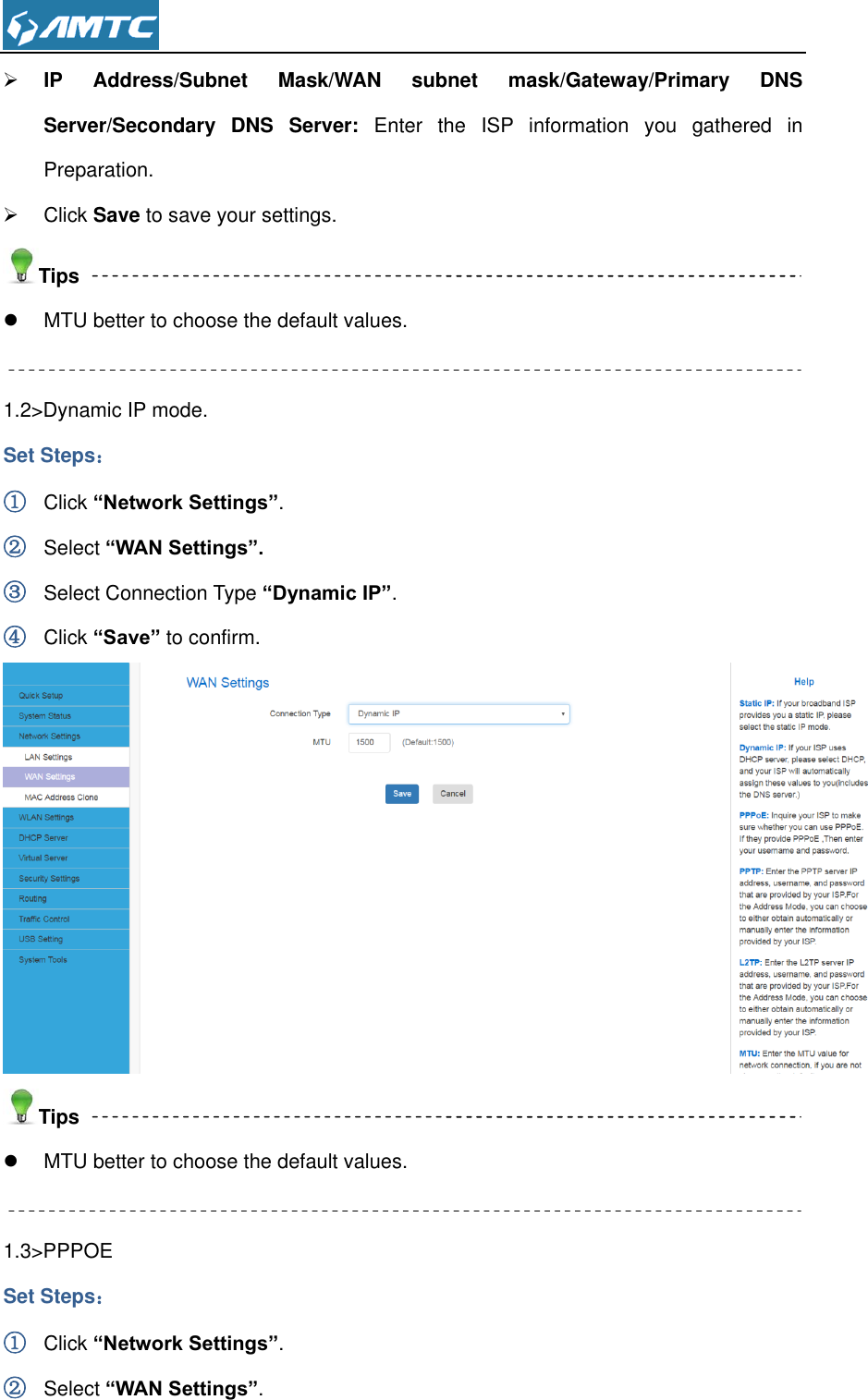   IP  Address/Subnet  Mask/WAN  subnet  mask/Gateway/Primary  DNS Server/Secondary  DNS  Server:  Enter  the  ISP  information  you  gathered  in Preparation.   Click Save to save your settings. Tips   MTU better to choose the default values.  1.2&gt;Dynamic IP mode. Set Steps： ① Click “Network Settings”. ② Select “WAN Settings”. ③ Select Connection Type “Dynamic IP”. ④ Click “Save” to confirm.  Tips   MTU better to choose the default values.  1.3&gt;PPPOE Set Steps： ① Click “Network Settings”. ② Select “WAN Settings”. 