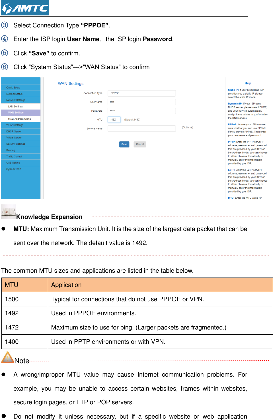  ③ Select Connection Type “PPPOE”. ④ Enter the ISP login User Name，the ISP login Password. ⑤ Click “Save” to confirm.   ⑥ Click “System Status”---&gt;“WAN Status” to confirm    Knowledge Expansion  MTU: Maximum Transmission Unit. It is the size of the largest data packet that can be sent over the network. The default value is 1492.  The common MTU sizes and applications are listed in the table below. MTU Application 1500 Typical for connections that do not use PPPOE or VPN. 1492 Used in PPPOE environments. 1472 Maximum size to use for ping. (Larger packets are fragmented.) 1400 Used in PPTP environments or with VPN. Note   A  wrong/improper  MTU  value  may  cause  Internet  communication  problems.  For example,  you  may  be  unable  to  access  certain  websites,  frames  within  websites, secure login pages, or FTP or POP servers.  Do  not  modify  it  unless  necessary,  but  if  a  specific  website  or  web  application 