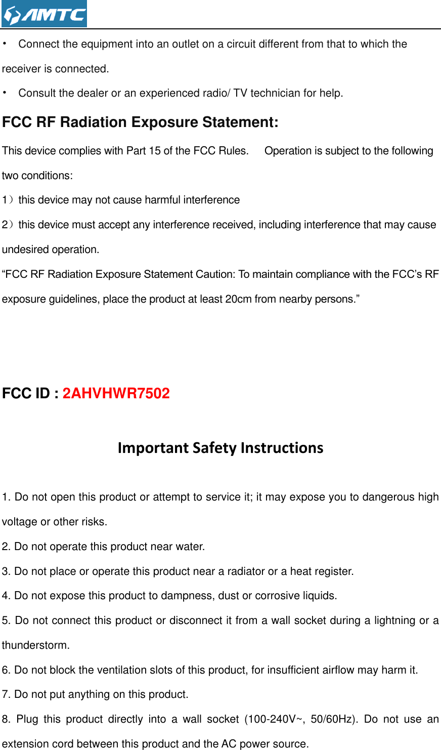  •  Connect the equipment into an outlet on a circuit different from that to which the receiver is connected. •  Consult the dealer or an experienced radio/ TV technician for help. FCC RF Radiation Exposure Statement: This device complies with Part 15 of the FCC Rules.      Operation is subject to the following two conditions: 1）this device may not cause harmful interference 2）this device must accept any interference received, including interference that may cause undesired operation. “FCC RF Radiation Exposure Statement Caution: To maintain compliance with the FCC’s RF exposure guidelines, place the product at least 20cm from nearby persons.”   FCC ID : 2AHVHWR7502 Important Safety Instructions 1. Do not open this product or attempt to service it; it may expose you to dangerous high voltage or other risks. 2. Do not operate this product near water. 3. Do not place or operate this product near a radiator or a heat register. 4. Do not expose this product to dampness, dust or corrosive liquids. 5. Do not connect this product or disconnect it from a wall socket during a lightning or a thunderstorm. 6. Do not block the ventilation slots of this product, for insufficient airflow may harm it. 7. Do not put anything on this product. 8.  Plug  this  product  directly  into  a  wall  socket  (100-240V~,  50/60Hz).  Do  not  use  an extension cord between this product and the AC power source. 