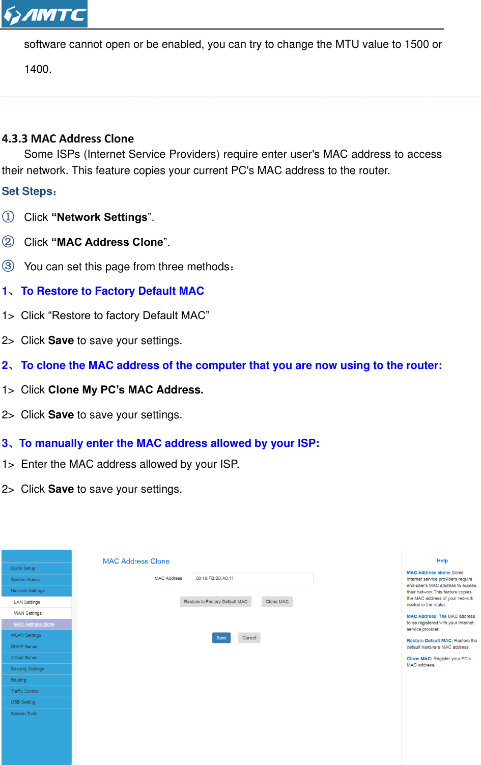  software cannot open or be enabled, you can try to change the MTU value to 1500 or 1400.   4.3.3 MAC Address Clone Some ISPs (Internet Service Providers) require enter user&apos;s MAC address to access their network. This feature copies your current PC&apos;s MAC address to the router.   Set Steps： ① Click “Network Settings”. ② Click “MAC Address Clone”. ③ You can set this page from three methods： 1、 To Restore to Factory Default MAC   1&gt; Click “Restore to factory Default MAC” 2&gt;  Click Save to save your settings. 2、 To clone the MAC address of the computer that you are now using to the router: 1&gt;  Click Clone My PC’s MAC Address. 2&gt;  Click Save to save your settings. 3、To manually enter the MAC address allowed by your ISP: 1&gt;  Enter the MAC address allowed by your ISP. 2&gt;  Click Save to save your settings.    