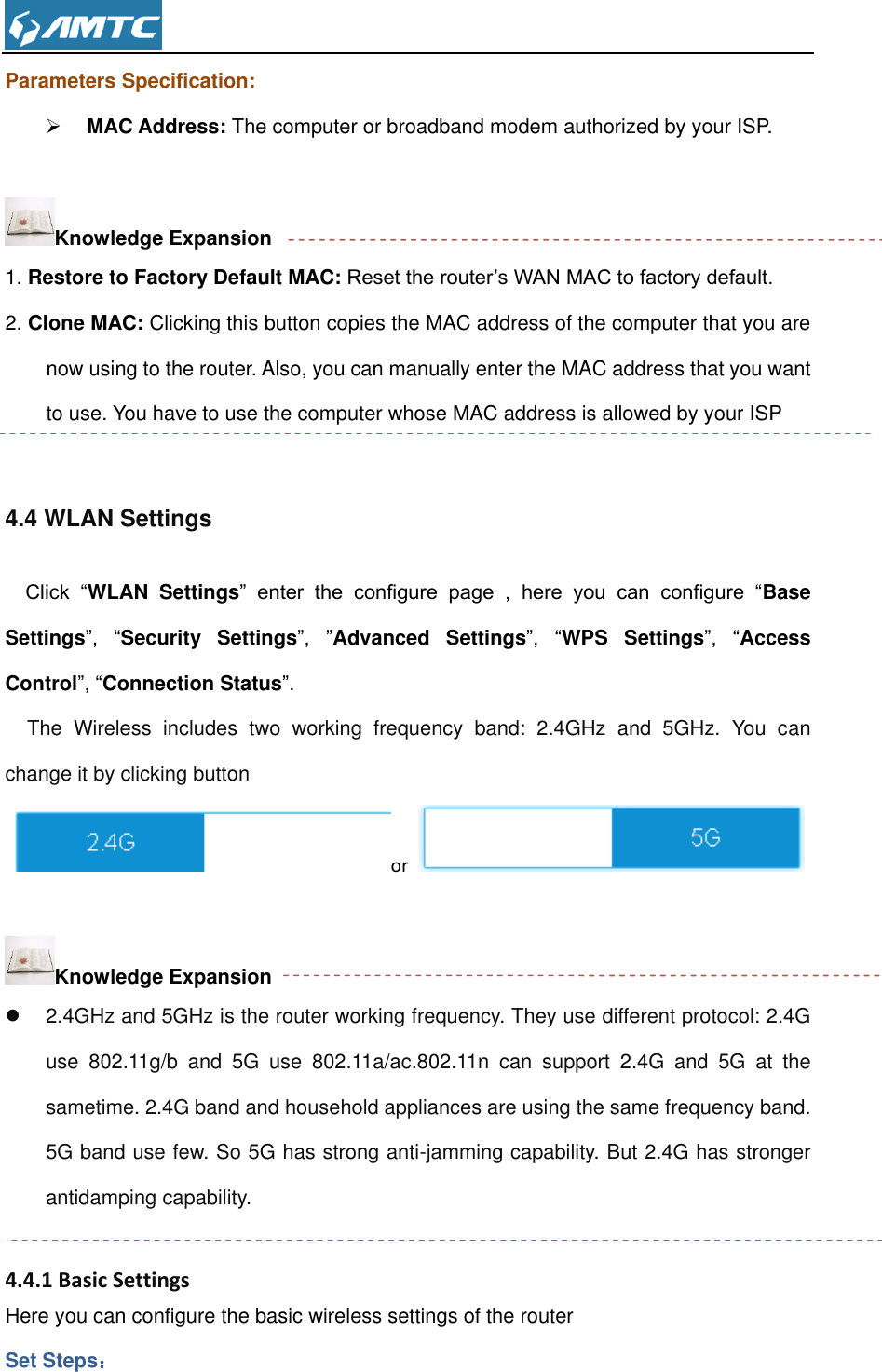  Parameters Specification:  MAC Address: The computer or broadband modem authorized by your ISP.  Knowledge Expansion 1. Restore to Factory Default MAC: Reset the router’s WAN MAC to factory default. 2. Clone MAC: Clicking this button copies the MAC address of the computer that you are now using to the router. Also, you can manually enter the MAC address that you want to use. You have to use the computer whose MAC address is allowed by your ISP  4.4 WLAN Settings Click  “WLAN  Settings”  enter  the  configure  page  ,  here  you  can  configure  “Base Settings”,  “Security  Settings”, ”Advanced  Settings”,  “WPS  Settings”,  “Access Control”, “Connection Status”.   The  Wireless  includes  two  working  frequency  band:  2.4GHz  and  5GHz.  You  can change it by clicking button  or                                                                                                     Knowledge Expansion   2.4GHz and 5GHz is the router working frequency. They use different protocol: 2.4G use  802.11g/b  and  5G  use  802.11a/ac.802.11n  can  support  2.4G  and  5G  at  the sametime. 2.4G band and household appliances are using the same frequency band. 5G band use few. So 5G has strong anti-jamming capability. But 2.4G has stronger antidamping capability.  4.4.1 Basic Settings Here you can configure the basic wireless settings of the router Set Steps： 