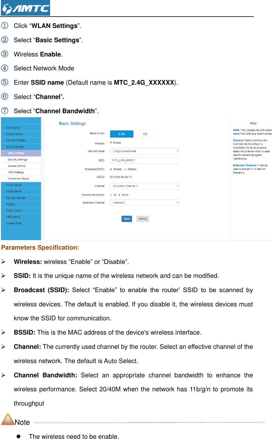  ① Click “WLAN Settings”. ② Select “Basic Settings”. ③ Wireless Enable. ④ Select Network Mode ⑤ Enter SSID name (Default name is MTC_2.4G_XXXXXX). ⑥ Select “Channel”. ⑦ Select “Channel Bandwidth”.  Parameters Specification:  Wireless: wireless “Enable” or “Disable”.  SSID: It is the unique name of the wireless network and can be modified.    Broadcast  (SSID):  Select  “Enable”  to  enable  the  router’  SSID  to  be  scanned  by wireless devices. The default is enabled. If you disable it, the wireless devices must know the SSID for communication.  BSSID: This is the MAC address of the device&apos;s wireless interface.  Channel: The currently used channel by the router. Select an effective channel of the wireless network. The default is Auto Select.  Channel  Bandwidth:  Select  an  appropriate  channel  bandwidth  to  enhance  the wireless performance. Select 20/40M when the network has 11b/g/n to promote its throughput Note   The wireless need to be enable. 