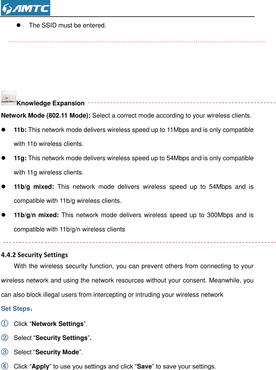    The SSID must be entered.     Knowledge Expansion Network Mode (802.11 Mode): Select a correct mode according to your wireless clients.  11b: This network mode delivers wireless speed up to 11Mbps and is only compatible with 11b wireless clients.  11g: This network mode delivers wireless speed up to 54Mbps and is only compatible with 11g wireless clients.  11b/g  mixed:  This  network  mode  delivers  wireless  speed  up  to  54Mbps  and  is compatible with 11b/g wireless clients.  11b/g/n mixed: This network mode delivers wireless speed up to 300Mbps and is compatible with 11b/g/n wireless clients  4.4.2 Security Settings With the wireless security function, you can prevent others from connecting to your wireless network and using the network resources without your consent. Meanwhile, you can also block illegal users from intercepting or intruding your wireless network Set Steps： ① Click “Network Settings”. ② Select “Security Settings”. ③ Select “Security Mode”. ④ Click “Apply” to use you settings and click “Save” to save your settings. 