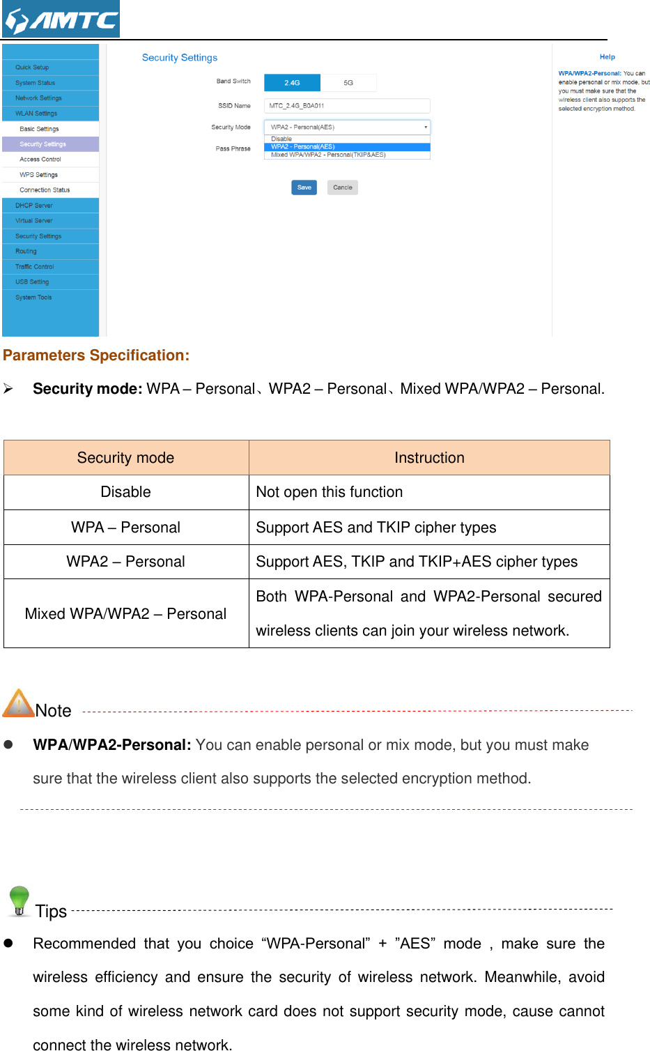   Parameters Specification:  Security mode: WPA – Personal、WPA2 – Personal、Mixed WPA/WPA2 – Personal.  Security mode Instruction Disable Not open this function WPA – Personal Support AES and TKIP cipher types WPA2 – Personal Support AES, TKIP and TKIP+AES cipher types Mixed WPA/WPA2 – Personal Both  WPA-Personal  and  WPA2-Personal  secured wireless clients can join your wireless network.  Note  WPA/WPA2-Personal: You can enable personal or mix mode, but you must make sure that the wireless client also supports the selected encryption method.   Tips  Recommended  that  you  choice  “WPA-Personal”  +  ”AES”  mode  ,  make  sure  the wireless  efficiency  and  ensure  the  security  of  wireless  network.  Meanwhile,  avoid some kind of wireless network card does not support security mode, cause cannot connect the wireless network.   