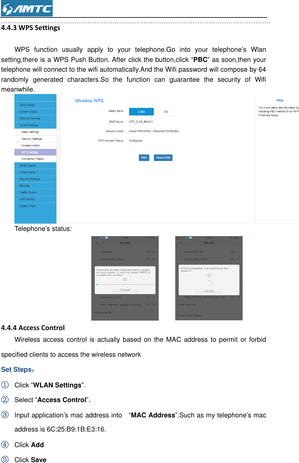  4.4.3 WPS Settings WPS  function  usually  apply  to  your  telephone.Go  into  your  telephone’s  Wlan setting,there is a WPS Push Button. After click the button,click “PBC” as soon,then your telephone will connect to the wifi automatically.And the Wifi password will compose by 64 randomly  generated  characters.So  the  function  can  guarantee  the  security  of  Wifi meanwhile.  Telephone’s status:            4.4.4 Access Control Wireless access control  is  actually based on the  MAC  address to  permit  or  forbid specified clients to access the wireless network Set Steps： ① Click “WLAN Settings”. ② Select “Access Control”. ③ Input application’s mac address into    “MAC Address”.Such as my telephone’s mac address is 6C:25:B9:1B:E3:16. ④ Click Add   ⑤ Click Save 