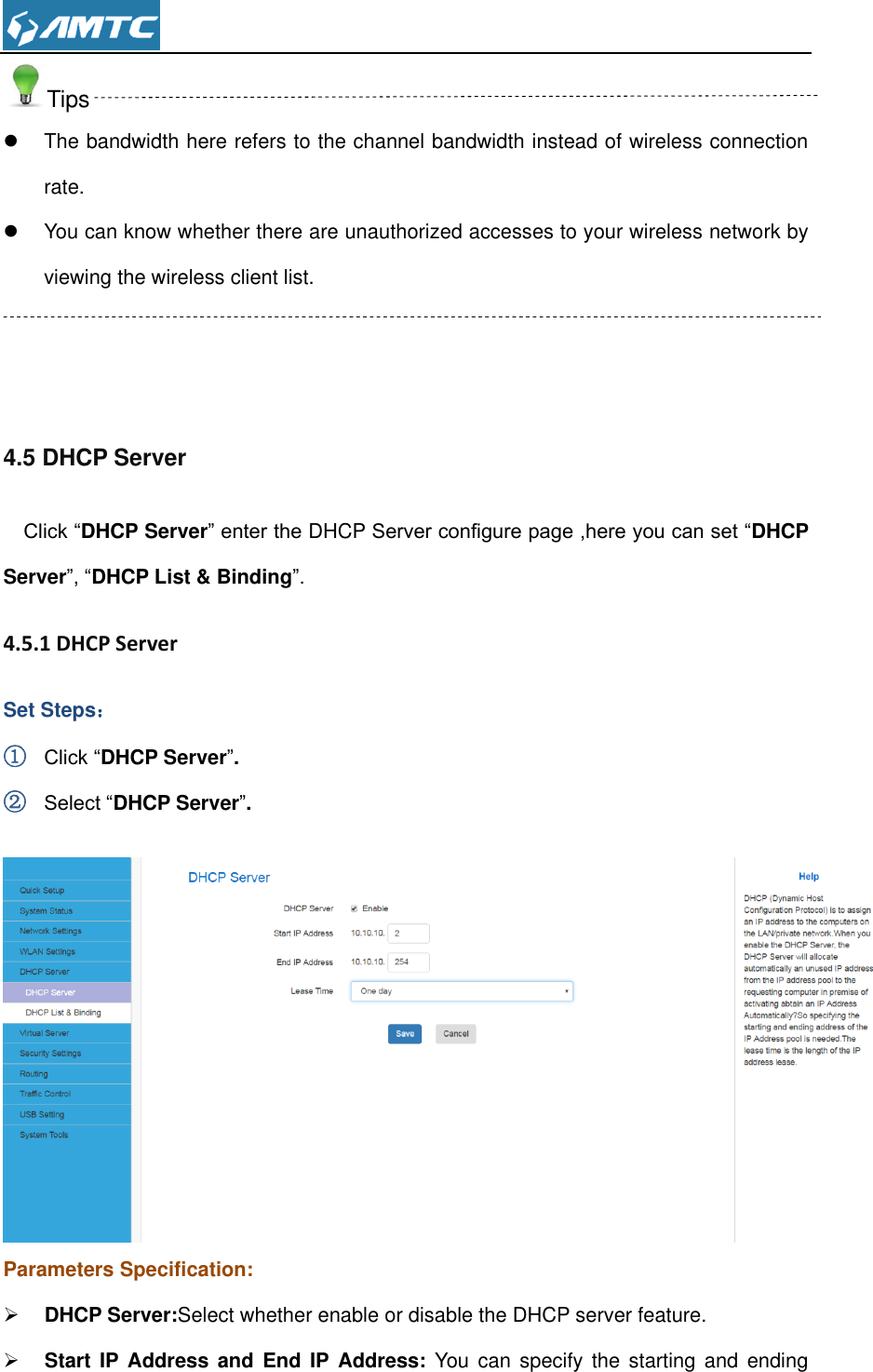  Tips   The bandwidth here refers to the channel bandwidth instead of wireless connection rate.   You can know whether there are unauthorized accesses to your wireless network by viewing the wireless client list.    4.5 DHCP Server Click “DHCP Server” enter the DHCP Server configure page ,here you can set “DHCP Server”, “DHCP List &amp; Binding”.  4.5.1 DHCP Server  Set Steps： ① Click “DHCP Server”. ② Select “DHCP Server”.   Parameters Specification:  DHCP Server:Select whether enable or disable the DHCP server feature.  Start IP Address  and  End  IP Address: You  can  specify the  starting  and  ending 