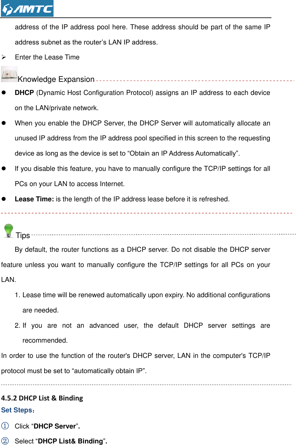  address of the IP address pool here. These address should be part of the same IP address subnet as the router’s LAN IP address.   Enter the Lease Time Knowledge Expansion  DHCP (Dynamic Host Configuration Protocol) assigns an IP address to each device on the LAN/private network.   When you enable the DHCP Server, the DHCP Server will automatically allocate an unused IP address from the IP address pool specified in this screen to the requesting device as long as the device is set to “Obtain an IP Address Automatically”.     If you disable this feature, you have to manually configure the TCP/IP settings for all PCs on your LAN to access Internet.  Lease Time: is the length of the IP address lease before it is refreshed.  Tips By default, the router functions as a DHCP server. Do not disable the DHCP server feature unless you want to manually configure the TCP/IP settings for all PCs on your LAN. 1. Lease time will be renewed automatically upon expiry. No additional configurations are needed. 2. If  you  are  not  an  advanced  user,  the  default  DHCP  server  settings  are recommended. In order to use the function of the router&apos;s DHCP server, LAN in the computer&apos;s TCP/IP protocol must be set to “automatically obtain IP”.  4.5.2 DHCP List &amp; Binding Set Steps： ① Click “DHCP Server”. ② Select “DHCP List&amp; Binding”. 