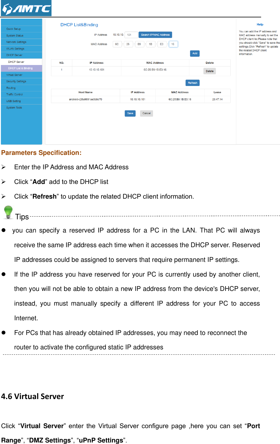   Parameters Specification:   Enter the IP Address and MAC Address  Click “Add” add to the DHCP list  Click “Refresh” to update the related DHCP client information. Tips   you  can  specify  a  reserved  IP  address  for  a  PC  in  the  LAN.  That  PC  will  always receive the same IP address each time when it accesses the DHCP server. Reserved IP addresses could be assigned to servers that require permanent IP settings.   If the IP address you have reserved for your PC is currently used by another client, then you will not be able to obtain a new IP address from the device&apos;s DHCP server, instead,  you  must  manually  specify  a  different  IP  address  for  your  PC  to  access Internet.   For PCs that has already obtained IP addresses, you may need to reconnect the router to activate the configured static IP addresses  4.6 Virtual Server Click  “Virtual Server”  enter  the  Virtual  Server  configure  page  ,here  you  can  set  “Port Range”, “DMZ Settings”, “uPnP Settings”. 