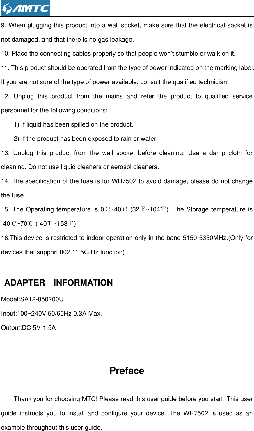  9. When plugging this product into a wall socket, make sure that the electrical socket is not damaged, and that there is no gas leakage. 10. Place the connecting cables properly so that people won’t stumble or walk on it. 11. This product should be operated from the type of power indicated on the marking label. If you are not sure of the type of power available, consult the qualified technician. 12.  Unplug  this  product  from  the  mains  and  refer  the  product  to  qualified  service personnel for the following conditions: 1) If liquid has been spilled on the product. 2) If the product has been exposed to rain or water. 13.  Unplug  this  product  from  the  wall  socket  before  cleaning.  Use  a  damp  cloth  for cleaning. Do not use liquid cleaners or aerosol cleaners. 14. The specification of the fuse is for WR7502 to avoid damage, please do not change the fuse. 15. The Operating temperature is 0℃~40℃ (32℉~104℉). The Storage temperature is -40℃~70℃ (-40℉~158℉). 16.This device is restricted to indoor operation only in the band 5150-5350MHz.(Only for devices that support 802.11 5G Hz function)     ADAPTER    INFORMATION Model:SA12-050200U Input:100~240V 50/60Hz 0.3A Max. Output:DC 5V-1.5A  Preface Thank you for choosing MTC! Please read this user guide before you start! This user guide  instructs  you  to  install  and  configure  your  device.  The  WR7502  is  used  as  an example throughout this user guide. 