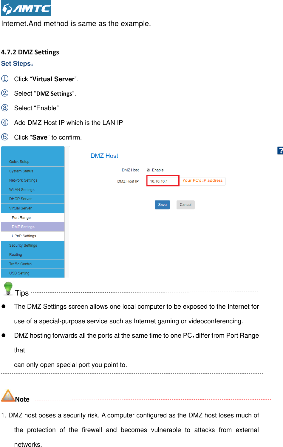  Internet.And method is same as the example.   4.7.2 DMZ Settings Set Steps： ① Click “Virtual Server”. ② Select “DMZ Settings”. ③ Select “Enable” ④ Add DMZ Host IP which is the LAN IP ⑤ Click “Save” to confirm.  Tips   The DMZ Settings screen allows one local computer to be exposed to the Internet for use of a special-purpose service such as Internet gaming or videoconferencing.   DMZ hosting forwards all the ports at the same time to one PC，differ from Port Range that can only open special port you point to.    Note 1. DMZ host poses a security risk. A computer configured as the DMZ host loses much of the  protection  of  the  firewall  and  becomes  vulnerable  to  attacks  from  external networks. 