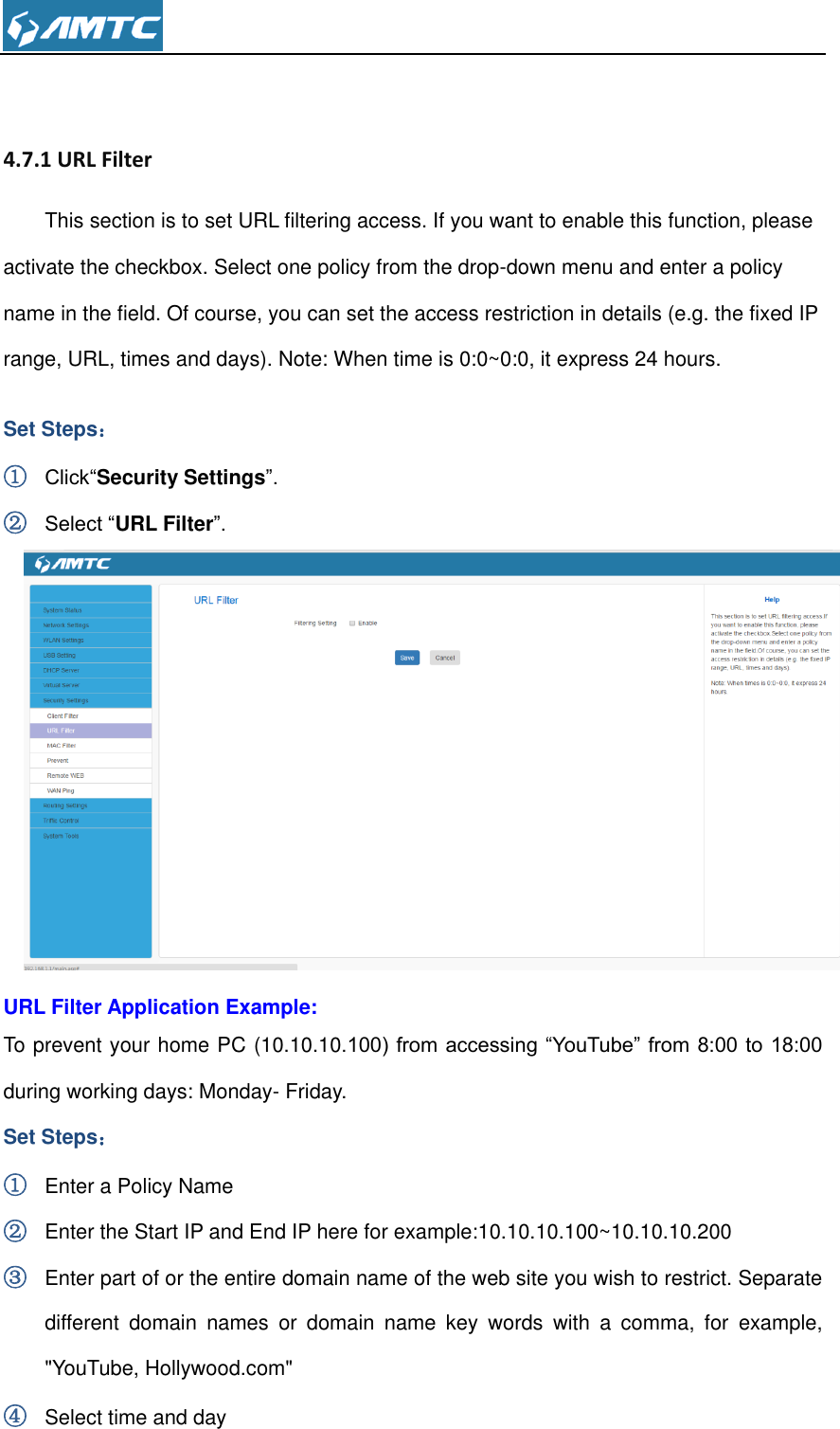   4.7.1 URL Filter This section is to set URL filtering access. If you want to enable this function, please activate the checkbox. Select one policy from the drop-down menu and enter a policy name in the field. Of course, you can set the access restriction in details (e.g. the fixed IP range, URL, times and days). Note: When time is 0:0~0:0, it express 24 hours. Set Steps： ① Click“Security Settings”. ② Select “URL Filter”.  URL Filter Application Example: To prevent your home PC (10.10.10.100) from accessing “YouTube” from  8:00 to 18:00 during working days: Monday- Friday. Set Steps： ① Enter a Policy Name ② Enter the Start IP and End IP here for example:10.10.10.100~10.10.10.200 ③ Enter part of or the entire domain name of the web site you wish to restrict. Separate different  domain  names  or  domain  name  key  words  with  a  comma,  for  example, &quot;YouTube, Hollywood.com&quot; ④ Select time and day 