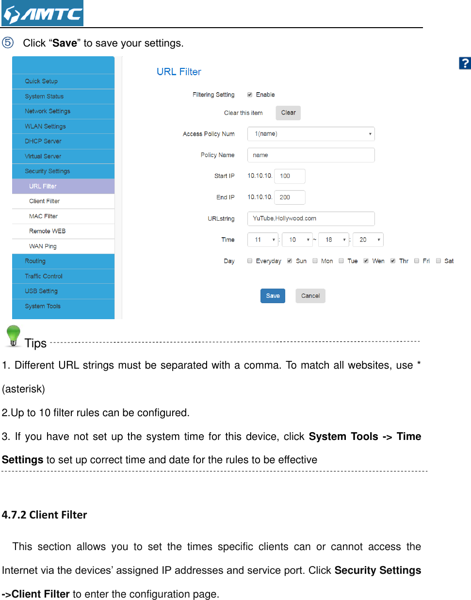  ⑤ Click “Save” to save your settings.  Tips 1. Different URL strings must be separated with a comma. To match all websites, use * (asterisk) 2.Up to 10 filter rules can be configured. 3. If you have not set up the system time for this device, click System Tools -&gt; Time Settings to set up correct time and date for the rules to be effective  4.7.2 Client Filter This  section  allows  you  to  set  the  times  specific  clients  can  or  cannot  access  the Internet via the devices’ assigned IP addresses and service port. Click Security Settings -&gt;Client Filter to enter the configuration page. 