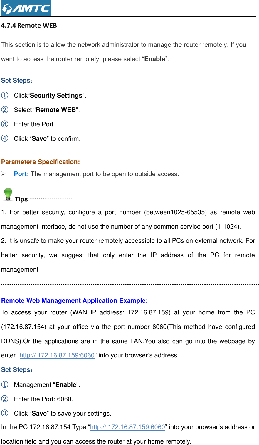  4.7.4 Remote WEB This section is to allow the network administrator to manage the router remotely. If you want to access the router remotely, please select “Enable”. Set Steps： ① Click“Security Settings”. ② Select “Remote WEB”. ③ Enter the Port ④ Click “Save” to confirm.  Parameters Specification:  Port: The management port to be open to outside access. Tips 1.  For  better  security,  configure  a  port  number  (between1025-65535)  as  remote  web management interface, do not use the number of any common service port (1-1024). 2. It is unsafe to make your router remotely accessible to all PCs on external network. For better  security,  we  suggest  that  only  enter  the  IP  address  of  the  PC  for  remote management  Remote Web Management Application Example: To  access  your  router  (WAN  IP  address:  172.16.87.159)  at  your  home  from  the  PC (172.16.87.154)  at  your  office  via  the  port  number  6060(This  method  have  configured DDNS).Or the applications are in the same LAN.You also can go into the webpage by enter “http:// 172.16.87.159:6060” into your browser’s address. Set Steps： ① Management “Enable”. ② Enter the Port: 6060. ③ Click “Save” to save your settings. In the PC 172.16.87.154 Type “http:// 172.16.87.159:6060” into your browser’s address or location field and you can access the router at your home remotely. 