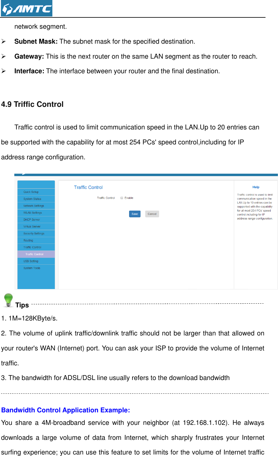  network segment.  Subnet Mask: The subnet mask for the specified destination.  Gateway: This is the next router on the same LAN segment as the router to reach.  Interface: The interface between your router and the final destination.  4.9 Triffic Control Traffic control is used to limit communication speed in the LAN.Up to 20 entries can be supported with the capability for at most 254 PCs&apos; speed control,including for IP address range configuration.  Tips 1. 1M=128KByte/s. 2. The volume of uplink traffic/downlink traffic should not be larger than that allowed on your router&apos;s WAN (Internet) port. You can ask your ISP to provide the volume of Internet traffic. 3. The bandwidth for ADSL/DSL line usually refers to the download bandwidth  Bandwidth Control Application Example: You  share  a  4M-broadband  service  with  your  neighbor  (at  192.168.1.102).  He  always downloads a large volume of  data  from Internet, which sharply  frustrates your Internet surfing experience; you can use this feature to set limits for the volume of Internet traffic 