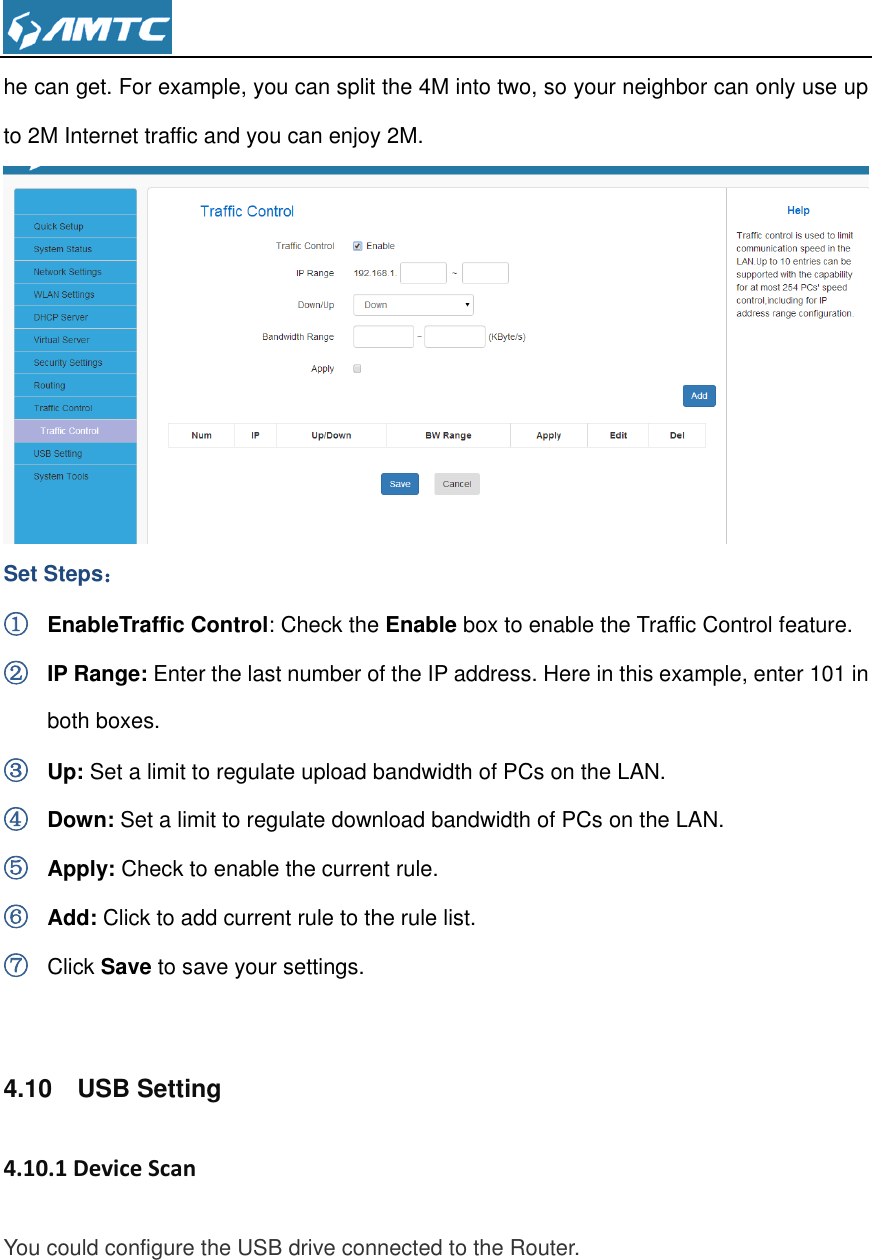  he can get. For example, you can split the 4M into two, so your neighbor can only use up to 2M Internet traffic and you can enjoy 2M.  Set Steps： ① EnableTraffic Control: Check the Enable box to enable the Traffic Control feature. ② IP Range: Enter the last number of the IP address. Here in this example, enter 101 in both boxes. ③ Up: Set a limit to regulate upload bandwidth of PCs on the LAN.   ④ Down: Set a limit to regulate download bandwidth of PCs on the LAN.   ⑤ Apply: Check to enable the current rule. ⑥ Add: Click to add current rule to the rule list. ⑦ Click Save to save your settings.  4.10    USB Setting 4.10.1 Device Scan You could configure the USB drive connected to the Router.   