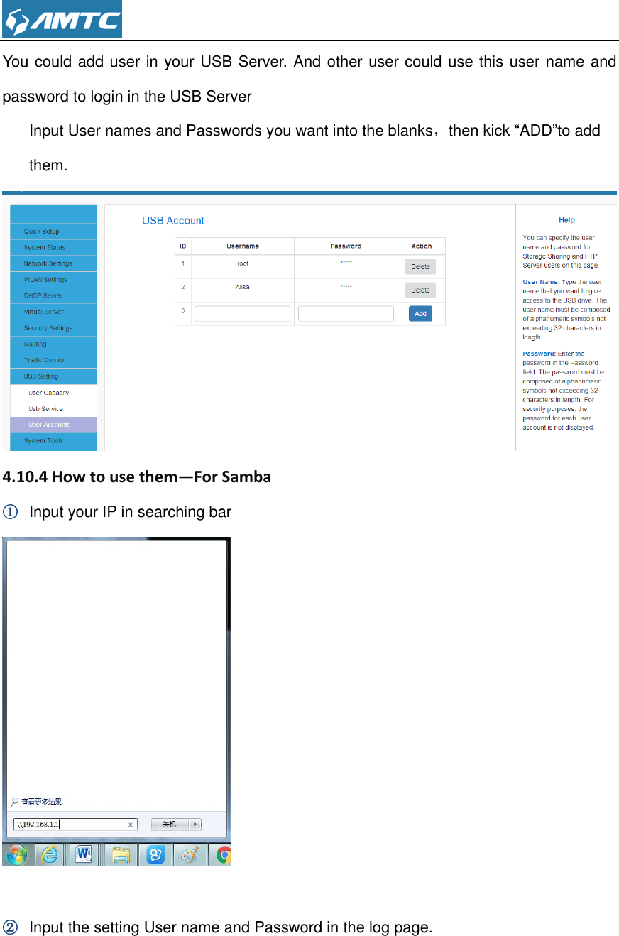  You could add user in your USB Server. And other user could use this user name and password to login in the USB Server Input User names and Passwords you want into the blanks，then kick “ADD”to add them.  4.10.4 How to use them—For Samba ① Input your IP in searching bar   ② Input the setting User name and Password in the log page. 