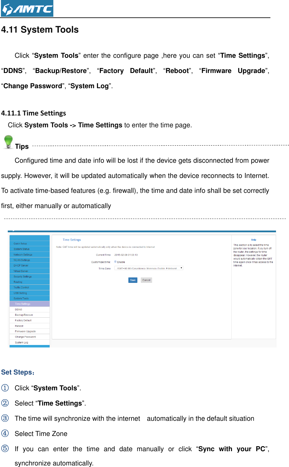  4.11 System Tools Click “System Tools” enter the configure page ,here you can set “Time Settings”, “DDNS”,  “Backup/Restore”,  “Factory  Default”,  “Reboot”,  “Firmware  Upgrade”, “Change Password”, “System Log”.  4.11.1 Time Settings Click System Tools -&gt; Time Settings to enter the time page. Tips Configured time and date info will be lost if the device gets disconnected from power supply. However, it will be updated automatically when the device reconnects to Internet. To activate time-based features (e.g. firewall), the time and date info shall be set correctly first, either manually or automatically    Set Steps： ① Click “System Tools”. ② Select “Time Settings”. ③ The time will synchronize with the internet    automatically in the default situation   ④ Select Time Zone ⑤ If  you  can  enter  the  time  and  date  manually  or  click  “Sync  with  your  PC”, synchronize automatically. 