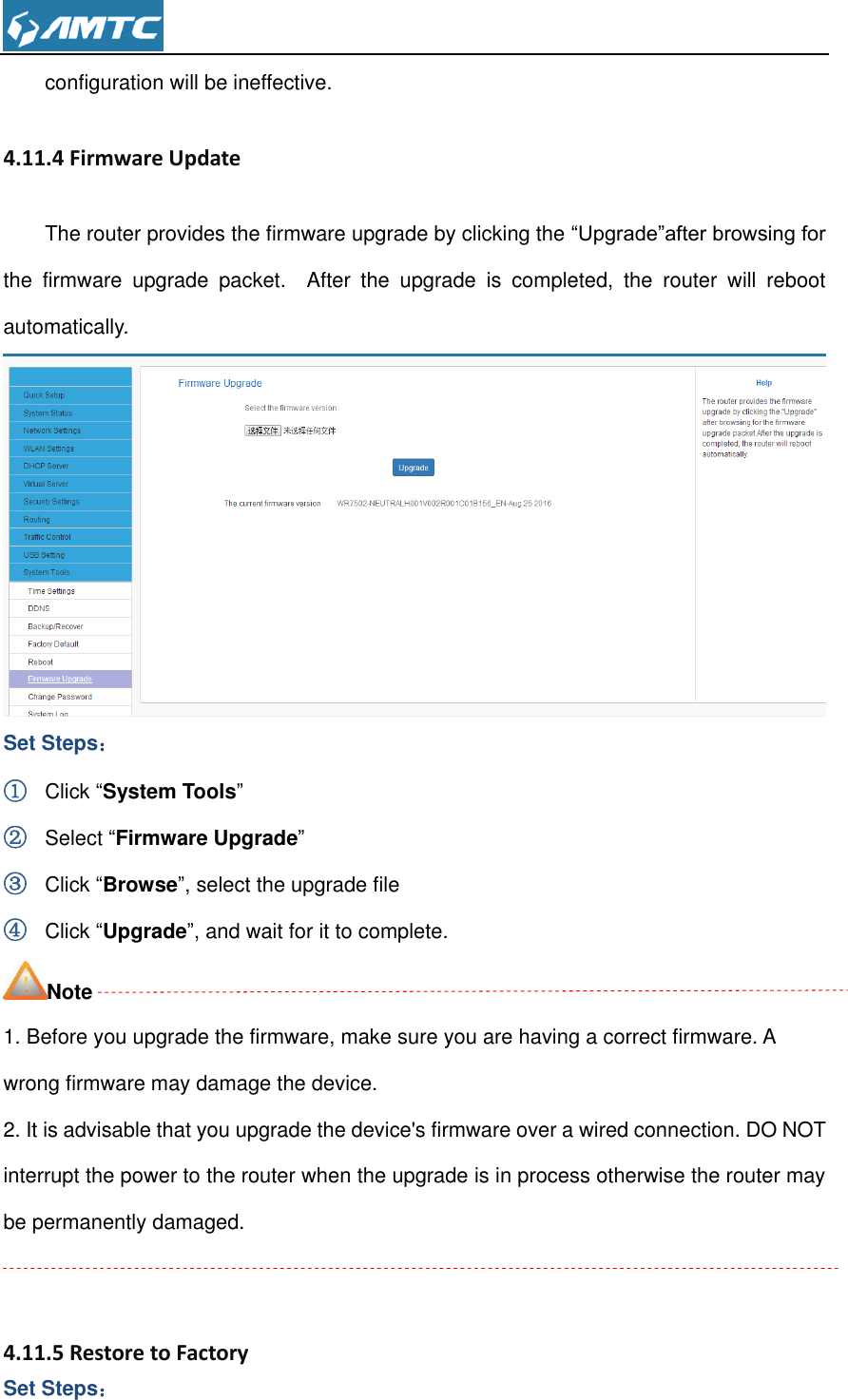  configuration will be ineffective. 4.11.4 Firmware Update The router provides the firmware upgrade by clicking the “Upgrade”after browsing for the  firmware  upgrade  packet.    After  the  upgrade  is  completed,  the  router  will  reboot automatically.  Set Steps： ① Click “System Tools” ② Select “Firmware Upgrade” ③ Click “Browse”, select the upgrade file   ④ Click “Upgrade”, and wait for it to complete. Note 1. Before you upgrade the firmware, make sure you are having a correct firmware. A wrong firmware may damage the device. 2. It is advisable that you upgrade the device&apos;s firmware over a wired connection. DO NOT interrupt the power to the router when the upgrade is in process otherwise the router may be permanently damaged.   4.11.5 Restore to Factory   Set Steps： 