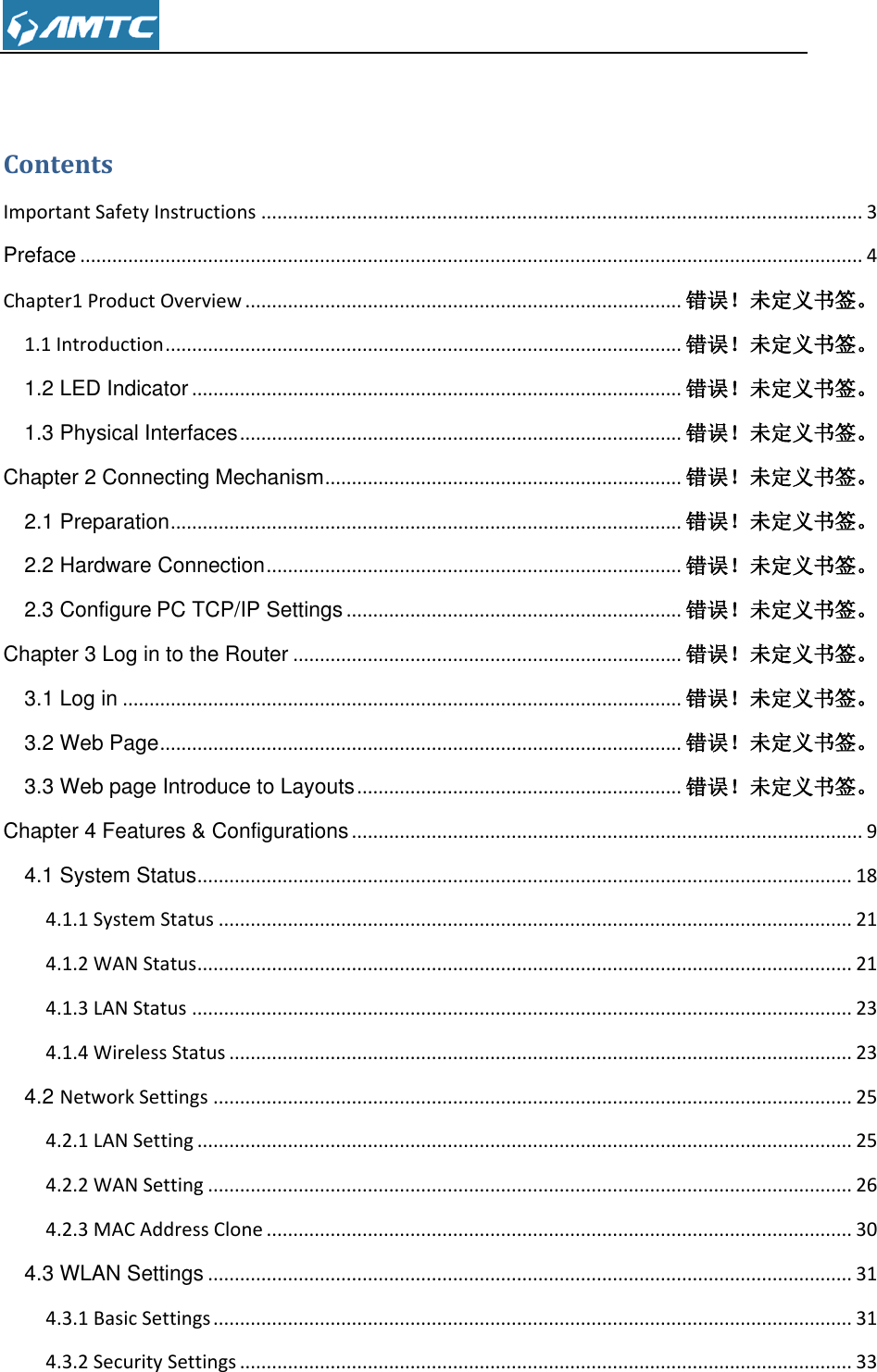   Contents Important Safety Instructions ................................................................................................................. 3 Preface ................................................................................................................................................... 4 Chapter1 Product Overview .................................................................................. 错误！未定义书签。 1.1 Introduction ................................................................................................. 错误！未定义书签。 1.2 LED Indicator ............................................................................................ 错误！未定义书签。 1.3 Physical Interfaces ................................................................................... 错误！未定义书签。 Chapter 2 Connecting Mechanism ................................................................... 错误！未定义书签。 2.1 Preparation ................................................................................................ 错误！未定义书签。 2.2 Hardware Connection .............................................................................. 错误！未定义书签。 2.3 Configure PC TCP/IP Settings ............................................................... 错误！未定义书签。 Chapter 3 Log in to the Router ......................................................................... 错误！未定义书签。 3.1 Log in ......................................................................................................... 错误！未定义书签。 3.2 Web Page .................................................................................................. 错误！未定义书签。 3.3 Web page Introduce to Layouts ............................................................. 错误！未定义书签。 Chapter 4 Features &amp; Configurations ................................................................................................ 9 4.1 System Status ........................................................................................................................... 18 4.1.1 System Status ....................................................................................................................... 21 4.1.2 WAN Status ........................................................................................................................... 21 4.1.3 LAN Status ............................................................................................................................ 23 4.1.4 Wireless Status ..................................................................................................................... 23 4.2 Network Settings ........................................................................................................................ 25 4.2.1 LAN Setting ........................................................................................................................... 25 4.2.2 WAN Setting ......................................................................................................................... 26 4.2.3 MAC Address Clone .............................................................................................................. 30 4.3 WLAN Settings ......................................................................................................................... 31 4.3.1 Basic Settings ........................................................................................................................ 31 4.3.2 Security Settings ................................................................................................................... 33 