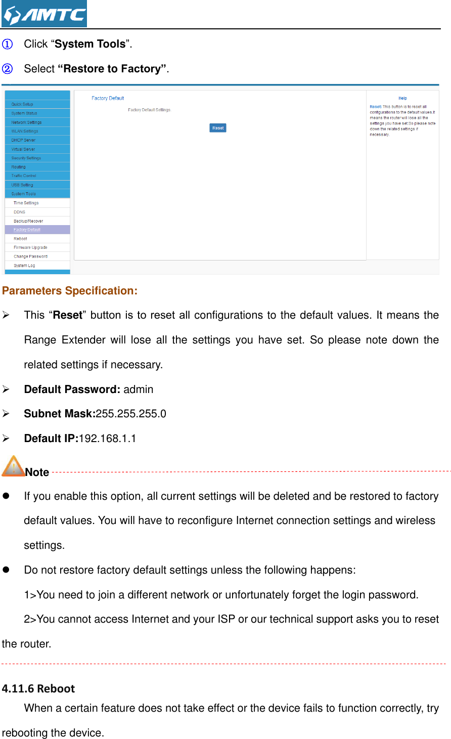  ① Click “System Tools”. ② Select “Restore to Factory”.  Parameters Specification:  This “Reset” button is to reset all configurations to the default values. It means the Range  Extender  will  lose  all  the  settings  you  have  set.  So  please  note  down  the related settings if necessary.  Default Password: admin  Subnet Mask:255.255.255.0  Default IP:192.168.1.1 Note   If you enable this option, all current settings will be deleted and be restored to factory default values. You will have to reconfigure Internet connection settings and wireless settings.   Do not restore factory default settings unless the following happens: 1&gt;You need to join a different network or unfortunately forget the login password. 2&gt;You cannot access Internet and your ISP or our technical support asks you to reset the router.  4.11.6 Reboot When a certain feature does not take effect or the device fails to function correctly, try rebooting the device. 