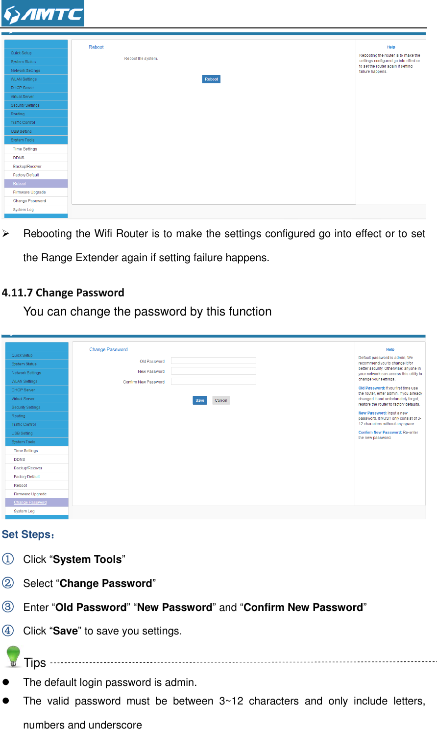     Rebooting the Wifi Router is to make the settings configured go into effect or to set the Range Extender again if setting failure happens.  4.11.7 Change Password You can change the password by this function  Set Steps： ① Click “System Tools” ② Select “Change Password” ③ Enter “Old Password” “New Password” and “Confirm New Password” ④ Click “Save” to save you settings. Tips   The default login password is admin.   The  valid  password  must  be  between  3~12  characters  and  only  include  letters, numbers and underscore 