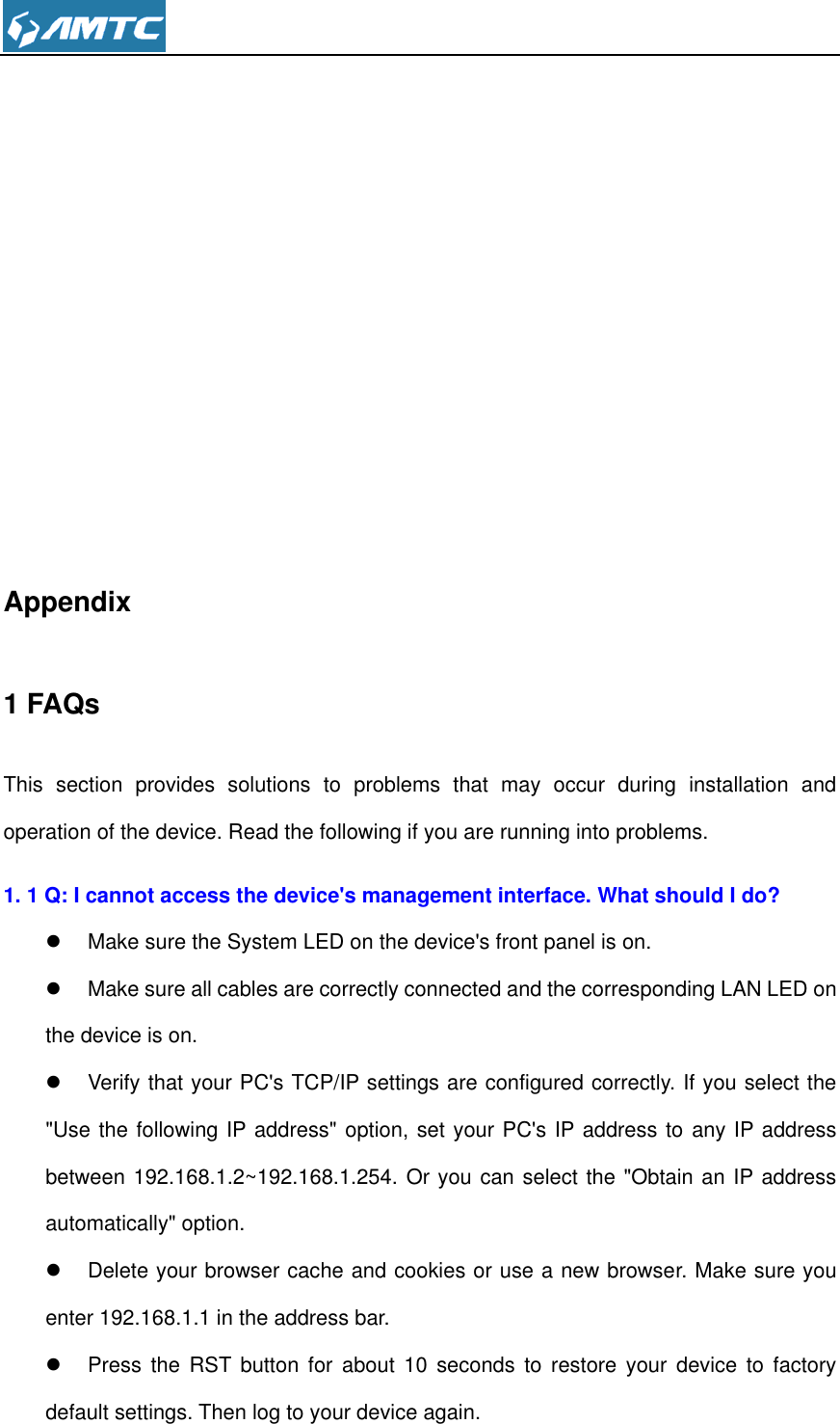            Appendix 1 FAQs This  section  provides  solutions  to  problems  that  may  occur  during  installation  and operation of the device. Read the following if you are running into problems.   1. 1 Q: I cannot access the device&apos;s management interface. What should I do?   Make sure the System LED on the device&apos;s front panel is on.   Make sure all cables are correctly connected and the corresponding LAN LED on the device is on.   Verify that your PC&apos;s TCP/IP settings are configured correctly. If you select the &quot;Use the following IP address&quot; option, set your PC&apos;s IP address to any IP address between 192.168.1.2~192.168.1.254. Or you can select the &quot;Obtain an IP address automatically&quot; option.   Delete your browser cache and cookies or use a new browser. Make sure you enter 192.168.1.1 in the address bar.   Press  the  RST  button  for  about  10  seconds  to  restore  your  device  to  factory default settings. Then log to your device again. 