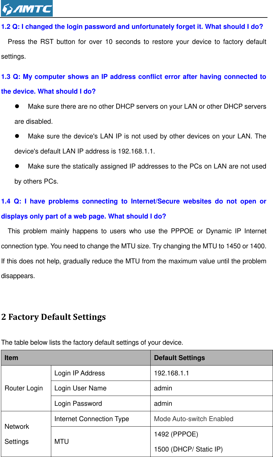  1.2 Q: I changed the login password and unfortunately forget it. What should I do? Press  the  RST  button  for  over  10 seconds  to  restore  your  device  to  factory  default settings. 1.3 Q: My computer shows an IP address conflict error after having connected to the device. What should I do?   Make sure there are no other DHCP servers on your LAN or other DHCP servers are disabled.   Make sure the device&apos;s LAN IP is not used by other devices on your LAN. The device&apos;s default LAN IP address is 192.168.1.1.   Make sure the statically assigned IP addresses to the PCs on LAN are not used by others PCs. 1.4  Q:  I  have  problems  connecting  to  Internet/Secure  websites  do  not  open  or displays only part of a web page. What should I do? This  problem  mainly  happens  to  users  who  use  the  PPPOE  or  Dynamic  IP  Internet connection type. You need to change the MTU size. Try changing the MTU to 1450 or 1400. If this does not help, gradually reduce the MTU from the maximum value until the problem disappears.  2 Factory Default Settings The table below lists the factory default settings of your device. Item Default Settings Router Login Login IP Address 192.168.1.1 Login User Name admin Login Password admin Network Settings Internet Connection Type Mode Auto-switch Enabled MTU 1492 (PPPOE) 1500 (DHCP/ Static IP) 