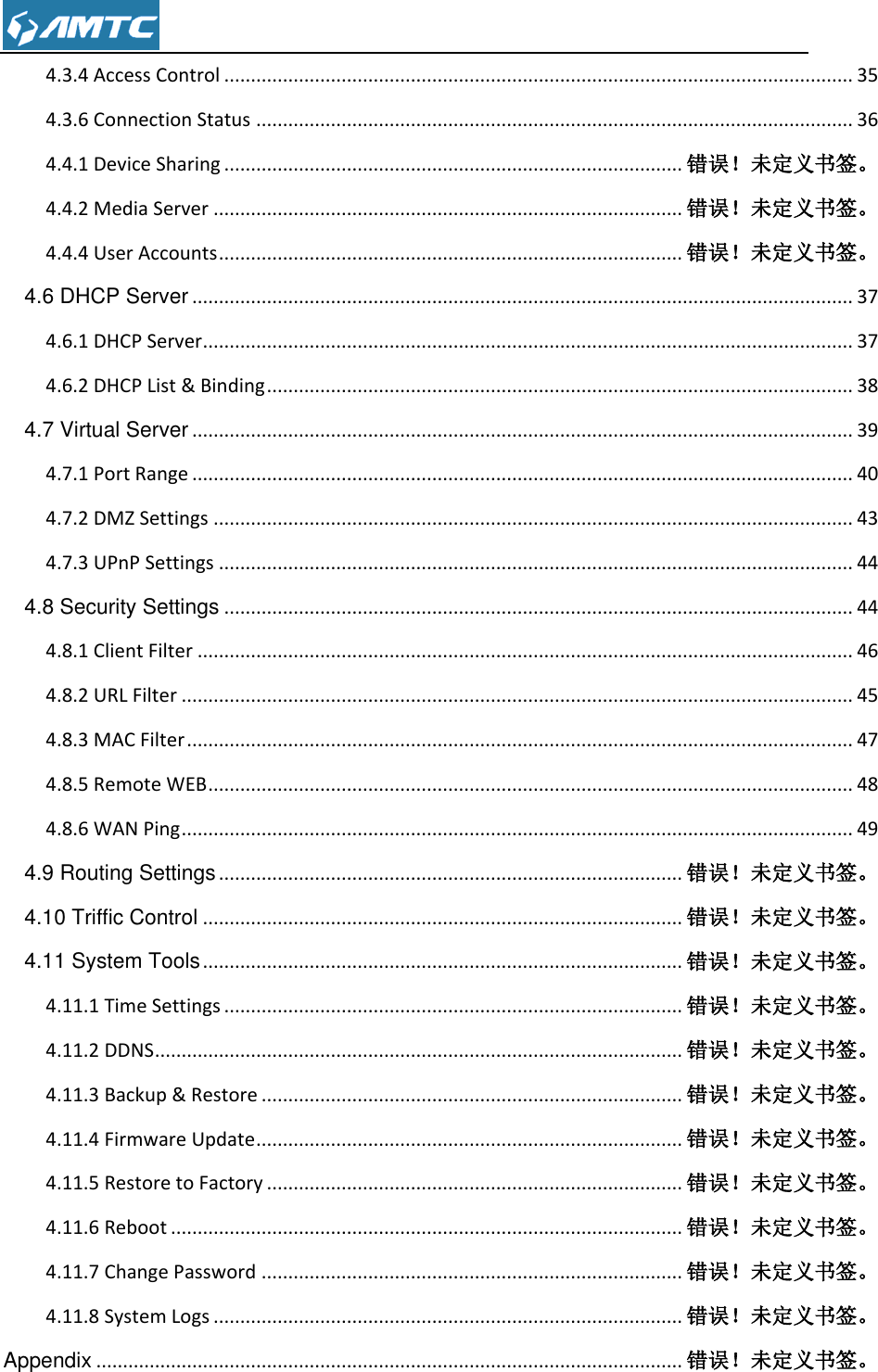  4.3.4 Access Control ...................................................................................................................... 35 4.3.6 Connection Status ................................................................................................................ 36 4.4.1 Device Sharing ...................................................................................... 错误！未定义书签。 4.4.2 Media Server ........................................................................................ 错误！未定义书签。 4.4.4 User Accounts ....................................................................................... 错误！未定义书签。 4.6 DHCP Server ............................................................................................................................ 37 4.6.1 DHCP Server .......................................................................................................................... 37 4.6.2 DHCP List &amp; Binding .............................................................................................................. 38 4.7 Virtual Server ............................................................................................................................ 39 4.7.1 Port Range ............................................................................................................................ 40 4.7.2 DMZ Settings ........................................................................................................................ 43 4.7.3 UPnP Settings ....................................................................................................................... 44 4.8 Security Settings ...................................................................................................................... 44 4.8.1 Client Filter ........................................................................................................................... 46 4.8.2 URL Filter .............................................................................................................................. 45 4.8.3 MAC Filter ............................................................................................................................. 47 4.8.5 Remote WEB ......................................................................................................................... 48 4.8.6 WAN Ping .............................................................................................................................. 49 4.9 Routing Settings ....................................................................................... 错误！未定义书签。 4.10 Triffic Control .......................................................................................... 错误！未定义书签。 4.11 System Tools .......................................................................................... 错误！未定义书签。 4.11.1 Time Settings ...................................................................................... 错误！未定义书签。 4.11.2 DDNS ................................................................................................... 错误！未定义书签。 4.11.3 Backup &amp; Restore ............................................................................... 错误！未定义书签。 4.11.4 Firmware Update ................................................................................ 错误！未定义书签。 4.11.5 Restore to Factory .............................................................................. 错误！未定义书签。 4.11.6 Reboot ................................................................................................ 错误！未定义书签。 4.11.7 Change Password ............................................................................... 错误！未定义书签。 4.11.8 System Logs ........................................................................................ 错误！未定义书签。 Appendix .............................................................................................................. 错误！未定义书签。 