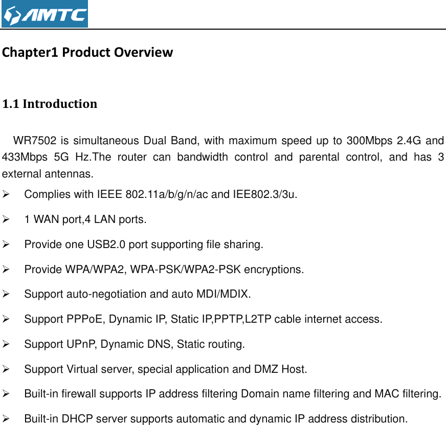  Chapter1 Product Overview 1.1 Introduction   WR7502 is simultaneous Dual Band, with maximum speed up to 300Mbps 2.4G and 433Mbps  5G  Hz.The  router  can  bandwidth  control  and  parental  control,  and  has  3 external antennas.   Complies with IEEE 802.11a/b/g/n/ac and IEE802.3/3u.   1 WAN port,4 LAN ports.   Provide one USB2.0 port supporting file sharing.    Provide WPA/WPA2, WPA-PSK/WPA2-PSK encryptions.   Support auto-negotiation and auto MDI/MDIX.   Support PPPoE, Dynamic IP, Static IP,PPTP,L2TP cable internet access.   Support UPnP, Dynamic DNS, Static routing.   Support Virtual server, special application and DMZ Host.     Built-in firewall supports IP address filtering Domain name filtering and MAC filtering.   Built-in DHCP server supports automatic and dynamic IP address distribution.             