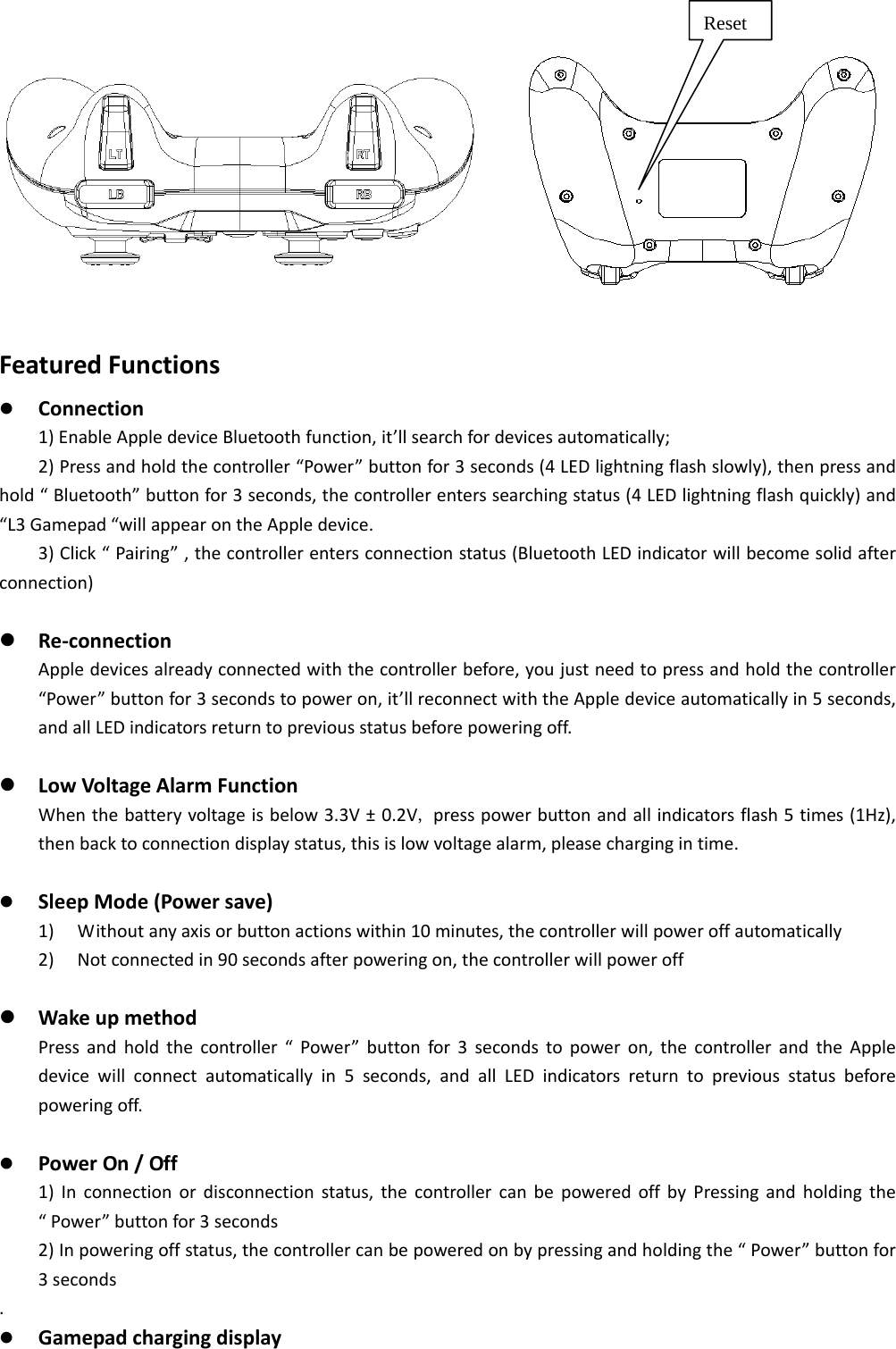               FeaturedFunctions Connection1)EnableAppledeviceBluetoothfunction,it&rsquo;llsearchfordevicesautomatically;2)Pressandholdthecontroller&ldquo;Power&rdquo;buttonfor3seconds(4LEDlightningflashslowly),thenpressandhold&ldquo;Bluetooth&rdquo;buttonfor3seconds,thecontrollerenterssearchingstatus(4LEDlightningflashquickly)and&ldquo;L3Gamepad&ldquo;willappearontheAppledevice.3)Click&ldquo;Pairing&rdquo;,thecontrollerentersconnectionstatus(BluetoothLEDindicatorwillbecomesolidafterconnection) Re‐connectionAppledevicesalreadyconnectedwiththecontrollerbefore,youjustneedtopressandholdthecontroller&ldquo;Power&rdquo;buttonfor3secondstopoweron,it&rsquo;llreconnectwiththeAppledeviceautomaticallyin5seconds,andallLEDindicatorsreturntopreviousstatusbeforepoweringoff. LowVoltageAlarmFunctionWhenthebatteryvoltageisbelow3.3V&plusmn;0.2V,presspowerbuttonandallindicatorsflash5times(1Hz),thenbacktoconnectiondisplaystatus,thisislowvoltagealarm,pleasechargingintime. SleepMode(Powersave)1) Withoutanyaxisorbuttonactionswithin10minutes,thecontrollerwillpoweroffautomatically2) Notconnectedin90secondsafterpoweringon,thecontrollerwillpoweroff WakeupmethodPressandholdthecontroller&ldquo;Power&rdquo;buttonfor3secondstopoweron,thecontrollerandtheAppledevicewillconnectautomaticallyin5seconds,andallLEDindicatorsreturntopreviousstatusbeforepoweringoff. PowerOn/Off1)Inconnectionordisconnectionstatus,thecontrollercanbepoweredoffbyPressingandholdingthe&ldquo;Power&rdquo;buttonfor3seconds2)Inpoweringoffstatus,thecontrollercanbepoweredonbypressingandholdingthe&ldquo;Power&rdquo;buttonfor3seconds. GamepadchargingdisplayReset 
