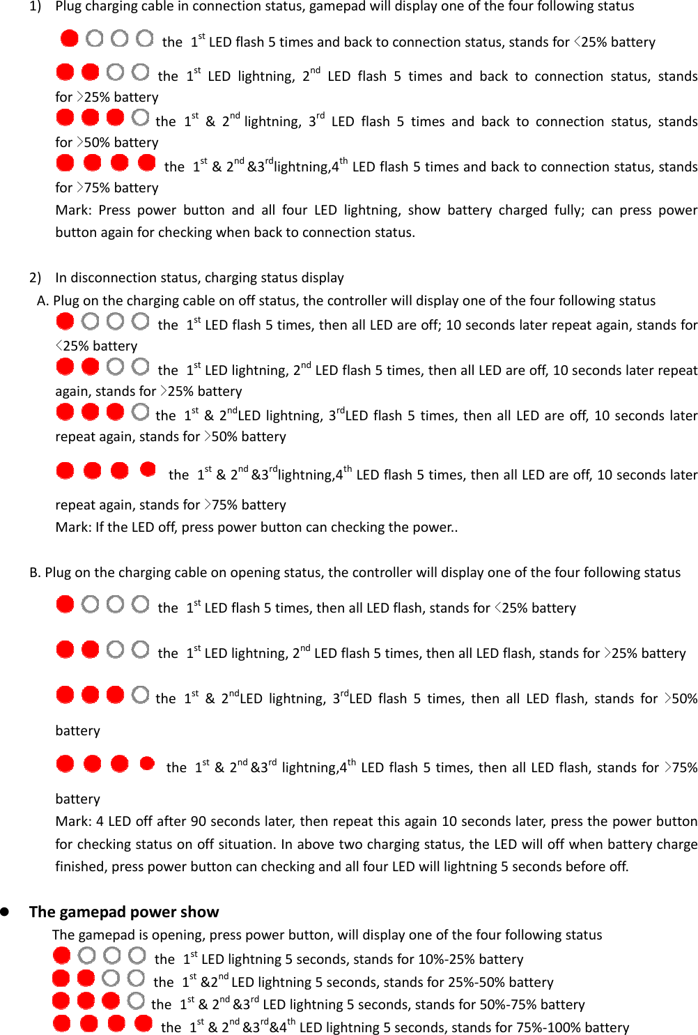  1) Plugchargingcableinconnectionstatus,gamepadwilldisplayoneofthefourfollowingstatus            the 1stLEDflash5timesandbacktoconnectionstatus,standsfor<25%battery    the 1stLEDlightning,2ndLEDflash5timesandbacktoconnectionstatus,standsfor>25%battery    the 1st&amp;2ndlightning,3rdLEDflash5timesandbacktoconnectionstatus,standsfor>50%battery    the 1st&amp;2nd&amp;3rdlightning,4thLEDflash5timesandbacktoconnectionstatus,standsfor>75%batteryMark:PresspowerbuttonandallfourLEDlightning,showbatterychargedfully;canpresspowerbuttonagainforcheckingwhenbacktoconnectionstatus.2) Indisconnectionstatus,chargingstatusdisplayA.Plugonthechargingcableonoffstatus,thecontrollerwilldisplayoneofthefourfollowingstatus    the 1stLEDflash5times,thenallLEDareoff;10secondslaterrepeatagain,standsfor<25%battery    the 1stLEDlightning,2ndLEDflash5times,thenallLEDareoff,10secondslaterrepeatagain,standsfor>25%battery    the 1st&amp;2ndLEDlightning,3rdLEDflash5times,thenallLEDareoff,10secondslaterrepeatagain,standsfor>50%battery       the 1st&amp;2nd&amp;3rdlightning,4thLEDflash5times,thenallLEDareoff,10secondslaterrepeatagain,standsfor>75%batteryMark:IftheLEDoff,presspowerbuttoncancheckingthepower..B.Plugonthechargingcableonopeningstatus,thecontrollerwilldisplayoneofthefourfollowingstatus    the 1stLEDflash5times,thenallLEDflash,standsfor<25%battery    the 1stLEDlightning,2ndLEDflash5times,thenallLEDflash,standsfor>25%battery    the 1st&amp;2ndLEDlightning,3rdLEDflash5times,thenallLEDflash,standsfor>50%battery       the 1st&amp;2nd&amp;3rdlightning,4thLEDflash5times,thenallLEDflash,standsfor>75%batteryMark:4LEDoffafter90secondslater,thenrepeatthisagain10secondslater,pressthepowerbuttonforcheckingstatusonoffsituation.Inabovetwochargingstatus,theLEDwilloffwhenbatterychargefinished,presspowerbuttoncancheckingandallfourLEDwilllightning5secondsbeforeoff. ThegamepadpowershowThegamepadisopening,presspowerbutton,willdisplayoneofthefourfollowingstatus     the 1stLEDlightning5seconds,standsfor10%‐25%battery           the 1st&amp;2ndLEDlightning5seconds,standsfor25%‐50%battery           the 1st&amp;2nd&amp;3rdLEDlightning5seconds,standsfor50%‐75%battery     the 1st&amp;2nd&amp;3rd&amp;4thLEDlightning5seconds,standsfor75%‐100%battery