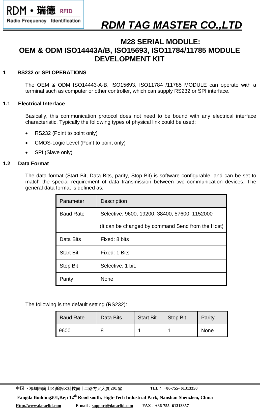      RDM TAG MASTER CO.,LTD  中国 &middot;深圳市南山区高新区科技南十二路方大大厦 201 室                           TEL： +86-755- 61313350 Fangda Building201,Keji 12th Rood south, High-Tech Industrial Park, Nanshan Shenzhen, China Http://www.datarfid.com              E-mail：support@datarfid.com         FAX：+86-755- 61313357  M28 SERIAL MODULE:                                 OEM &amp; ODM ISO14443A/B, ISO15693, ISO11784/11785 MODULE DEVELOPMENT KIT 1        RS232 or SPI OPERATIONS The OEM &amp; ODM ISO14443-A-B, ISO15693, ISO11784 /11785 MODULE can operate with a terminal such as computer or other controller, which can supply RS232 or SPI interface. 1.1 Electrical Interface Basically, this communication protocol does not need to be bound with any electrical interface characteristic. Typically the following types of physical link could be used:  &bull;  RS232 (Point to point only) &bull;  CMOS-Logic Level (Point to point only)  &bull;  SPI (Slave only) 1.2 Data Format The data format (Start Bit, Data Bits, parity, Stop Bit) is software configurable, and can be set to match the special requirement of data transmission between two communication devices. The general data format is defined as: Parameter  Description Baud Rate  Selective: 9600, 19200, 38400, 57600, 1152000 (It can be changed by command Send from the Host) Data Bits  Fixed: 8 bits Start Bit  Fixed: 1 Bits Stop Bit  Selective: 1 bit. Parity None   The following is the default setting (RS232): Baud Rate  Data Bits  Start Bit  Stop Bit  Parity 9600 8  1 1 None   