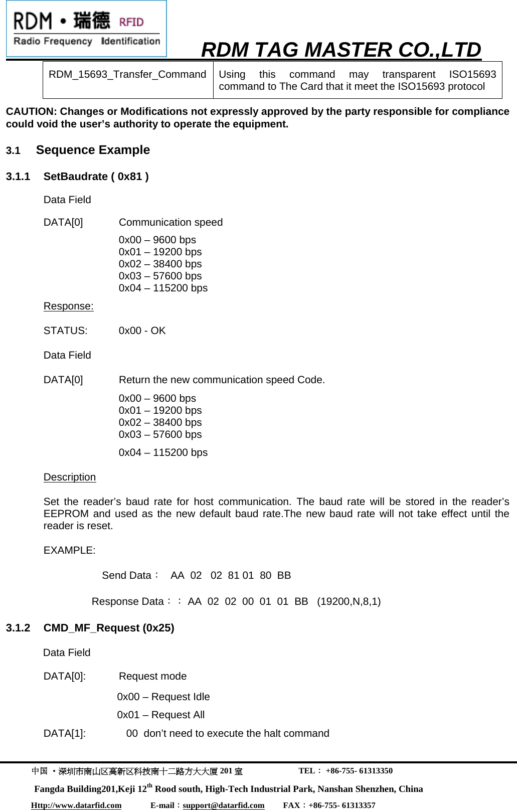     RDM TAG MASTER CO.,LTD  中国 &middot;深圳市南山区高新区科技南十二路方大大厦 201 室                           TEL： +86-755- 61313350 Fangda Building201,Keji 12th Rood south, High-Tech Industrial Park, Nanshan Shenzhen, China Http://www.datarfid.com              E-mail：support@datarfid.com         FAX：+86-755- 61313357  RDM_15693_Transfer_Command Using this command may transparent ISO15693  command to The Card that it meet the ISO15693 protocol CAUTION: Changes or Modifications not expressly approved by the party responsible for compliance could void the user&rsquo;s authority to operate the equipment.                                             3.1  Sequence Example  3.1.1  SetBaudrate ( 0x81 ) Data Field DATA[0] Communication speed     0x00 &ndash; 9600 bps 0x01 &ndash; 19200 bps 0x02 &ndash; 38400 bps 0x03 &ndash; 57600 bps 0x04 &ndash; 115200 bps     Response: STATUS:  0x00 - OK Data Field   DATA[0]  Return the new communication speed Code.  0x00 &ndash; 9600 bps 0x01 &ndash; 19200 bps 0x02 &ndash; 38400 bps 0x03 &ndash; 57600 bps 0x04 &ndash; 115200 bps   Description Set the reader&rsquo;s baud rate for host communication. The baud rate will be stored in the reader&rsquo;s EEPROM and used as the new default baud rate.The new baud rate will not take effect until the reader is reset.     EXAMPLE: Send Data：   AA  02   02  81 01  80  BB   Response Data：： AA  02  02  00  01  01  BB   (19200,N,8,1)  3.1.2 CMD_MF_Request (0x25) Data Field  DATA[0]: Request mode 0x00 &ndash; Request Idle 0x01 &ndash; Request All    DATA[1]:              00  don&rsquo;t need to execute the halt command 