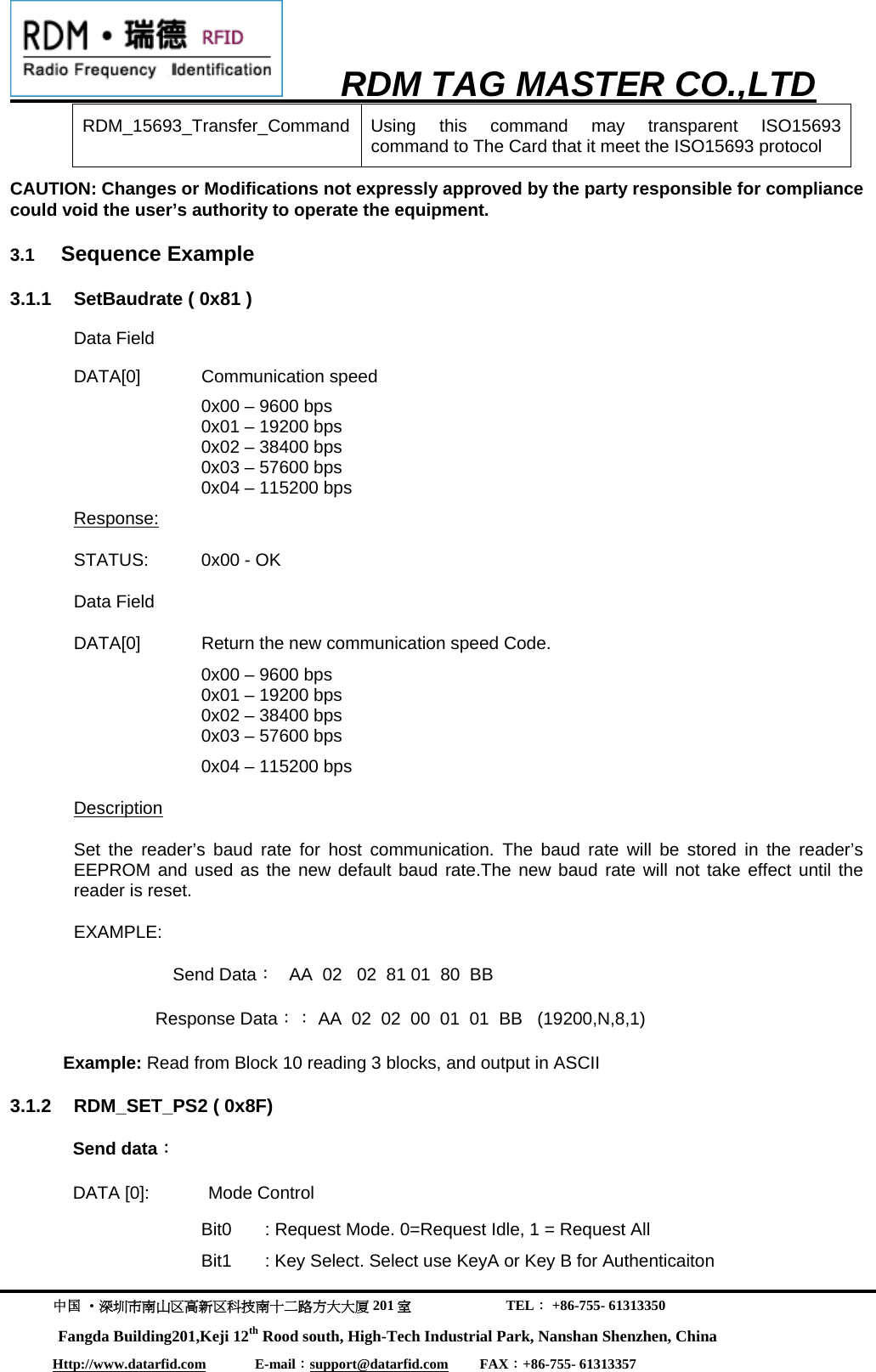      RDM TAG MASTER CO.,LTD  中国 &middot;深圳市南山区高新区科技南十二路方大大厦 201 室                           TEL： +86-755- 61313350 Fangda Building201,Keji 12th Rood south, High-Tech Industrial Park, Nanshan Shenzhen, China Http://www.datarfid.com              E-mail：support@datarfid.com         FAX：+86-755- 61313357  RDM_15693_Transfer_Command Using this command may transparent ISO15693  command to The Card that it meet the ISO15693 protocol CAUTION: Changes or Modifications not expressly approved by the party responsible for compliance could void the user&rsquo;s authority to operate the equipment.                                             3.1  Sequence Example  3.1.1  SetBaudrate ( 0x81 ) Data Field DATA[0] Communication speed     0x00 &ndash; 9600 bps 0x01 &ndash; 19200 bps 0x02 &ndash; 38400 bps 0x03 &ndash; 57600 bps 0x04 &ndash; 115200 bps     Response: STATUS:  0x00 - OK Data Field   DATA[0]  Return the new communication speed Code.  0x00 &ndash; 9600 bps 0x01 &ndash; 19200 bps 0x02 &ndash; 38400 bps 0x03 &ndash; 57600 bps 0x04 &ndash; 115200 bps   Description Set the reader&rsquo;s baud rate for host communication. The baud rate will be stored in the reader&rsquo;s EEPROM and used as the new default baud rate.The new baud rate will not take effect until the reader is reset.     EXAMPLE: Send Data：   AA  02   02  81 01  80  BB   Response Data：： AA  02  02  00  01  01  BB   (19200,N,8,1)  Example: Read from Block 10 reading 3 blocks, and output in ASCII 3.1.2  RDM_SET_PS2 ( 0x8F) Send data： DATA [0]:            Mode Control Bit0  : Request Mode. 0=Request Idle, 1 = Request All  Bit1  : Key Select. Select use KeyA or Key B for Authenticaiton 