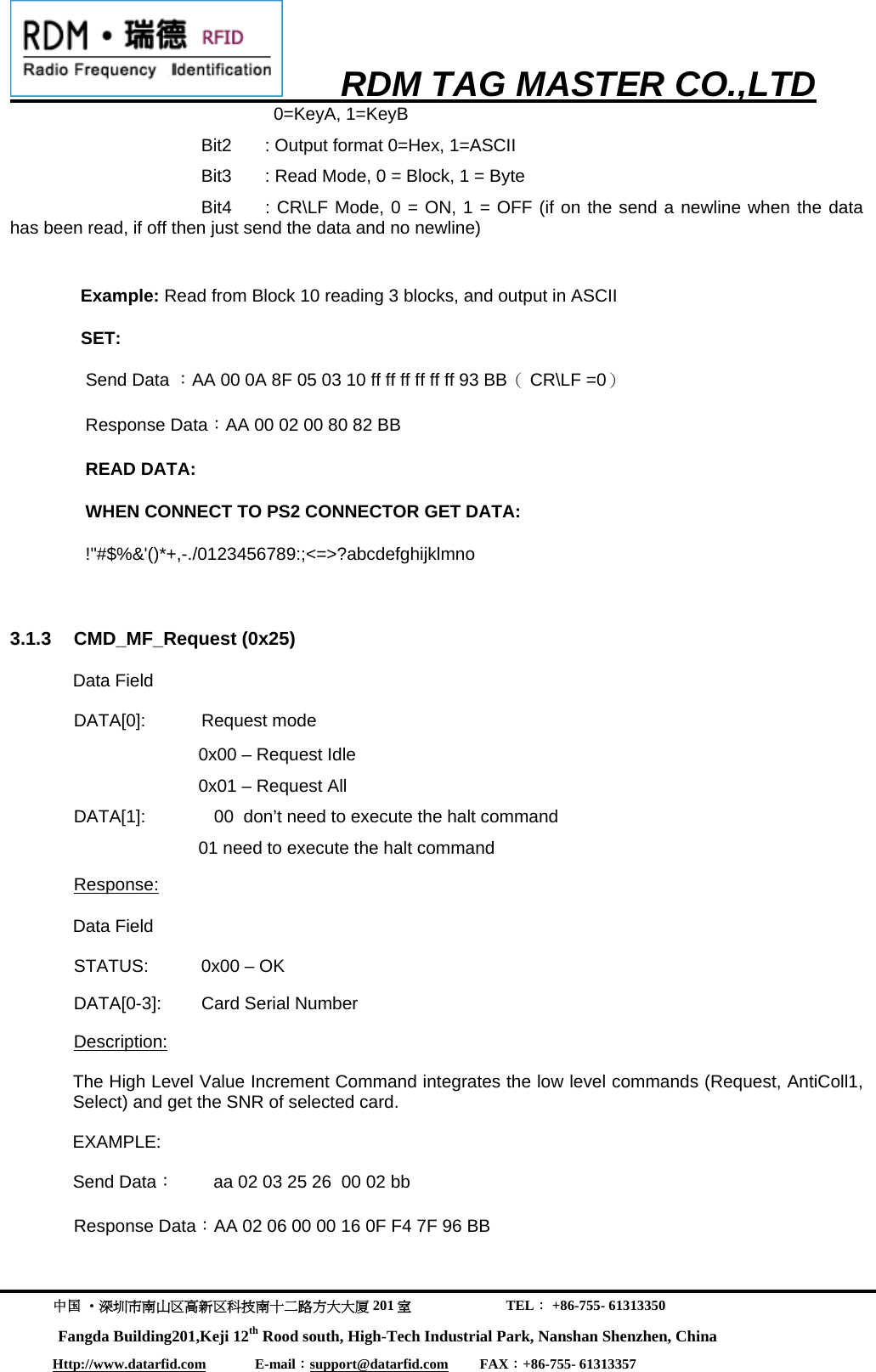      RDM TAG MASTER CO.,LTD  中国 &middot;深圳市南山区高新区科技南十二路方大大厦 201 室                           TEL： +86-755- 61313350 Fangda Building201,Keji 12th Rood south, High-Tech Industrial Park, Nanshan Shenzhen, China Http://www.datarfid.com              E-mail：support@datarfid.com         FAX：+86-755- 61313357  0=KeyA, 1=KeyB     Bit2  : Output format 0=Hex, 1=ASCII     Bit3  : Read Mode, 0 = Block, 1 = Byte     Bit4  : CR\LF Mode, 0 = ON, 1 = OFF (if on the send a newline when the data has been read, if off then just send the data and no newline)  Example: Read from Block 10 reading 3 blocks, and output in ASCII SET: Send Data ：AA 00 0A 8F 05 03 10 ff ff ff ff ff ff 93 BB（ CR\LF =0） Response Data：AA 00 02 00 80 82 BB READ DATA: WHEN CONNECT TO PS2 CONNECTOR GET DATA:     !"#$%&amp;'()*+,-./0123456789:;<=>?abcdefghijklmno  3.1.3 CMD_MF_Request (0x25) Data Field  DATA[0]: Request mode 0x00 &ndash; Request Idle 0x01 &ndash; Request All    DATA[1]:              00  don&rsquo;t need to execute the halt command 01 need to execute the halt command Response: Data Field  STATUS:  0x00 &ndash; OK  DATA[0-3]:  Card Serial Number Description: The High Level Value Increment Command integrates the low level commands (Request, AntiColl1, Select) and get the SNR of selected card.  EXAMPLE: Send Data：        aa 02 03 25 26  00 02 bb Response Data：AA 02 06 00 00 16 0F F4 7F 96 BB 