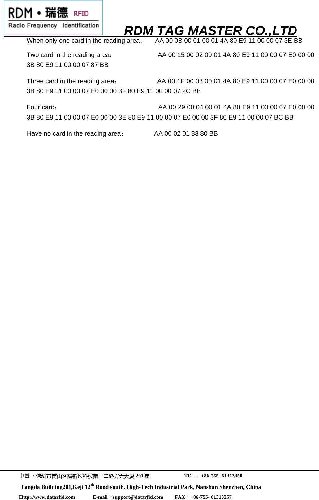      RDM TAG MASTER CO.,LTD  中国 &middot;深圳市南山区高新区科技南十二路方大大厦 201 室                           TEL： +86-755- 61313350 Fangda Building201,Keji 12th Rood south, High-Tech Industrial Park, Nanshan Shenzhen, China Http://www.datarfid.com              E-mail：support@datarfid.com         FAX：+86-755- 61313357  When only one card in the reading area：     AA 00 0B 00 01 00 01 4A 80 E9 11 00 00 07 3E BB Two card in the reading area：                      AA 00 15 00 02 00 01 4A 80 E9 11 00 00 07 E0 00 00 3B 80 E9 11 00 00 07 87 BB Three card in the reading area：                   AA 00 1F 00 03 00 01 4A 80 E9 11 00 00 07 E0 00 00 3B 80 E9 11 00 00 07 E0 00 00 3F 80 E9 11 00 00 07 2C BB Four card：                                                    AA 00 29 00 04 00 01 4A 80 E9 11 00 00 07 E0 00 00 3B 80 E9 11 00 00 07 E0 00 00 3E 80 E9 11 00 00 07 E0 00 00 3F 80 E9 11 00 00 07 BC BB Have no card in the reading area：               AA 00 02 01 83 80 BB 