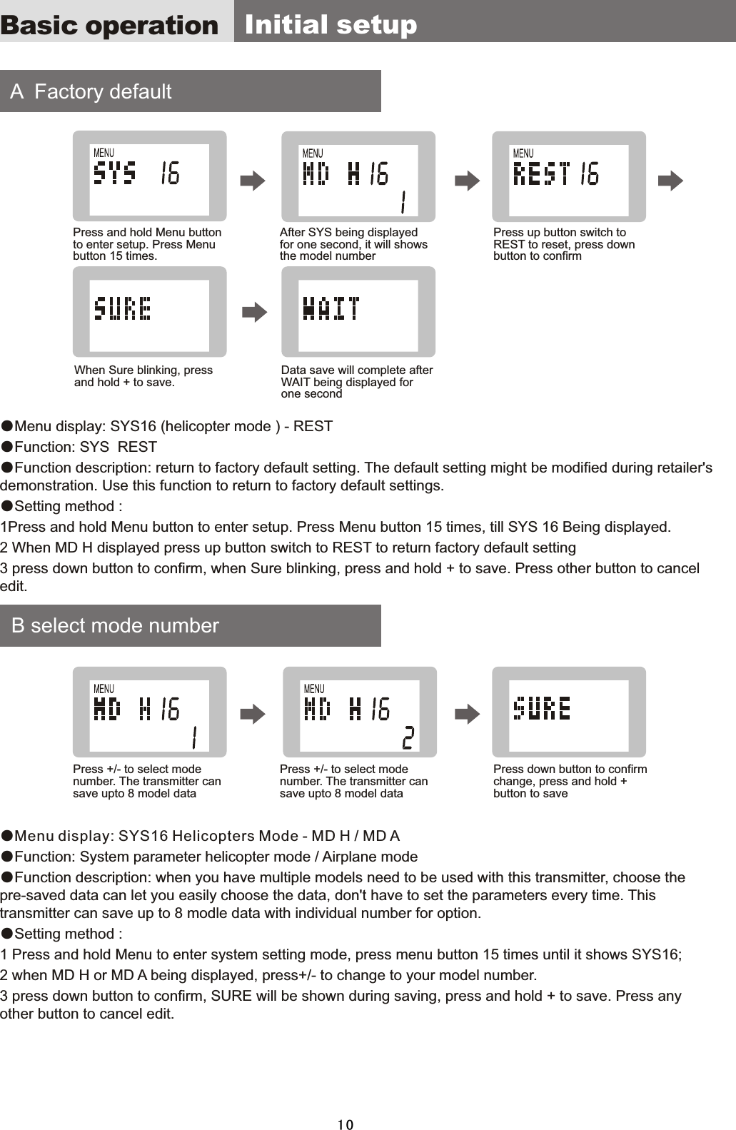 Basic operation    A    Factory  default     B  select  mode  number●Menu  display:  SYS16  (helicopter  mode  )  -  REST●Function:  SYS    REST ●Function  description:  return  to  factory  default  setting.  The  default  setting  might  be  modified  during  retailer&apos;s demonstration.  Use  this  function  to  return  to  factory  default  settings.●Setting  method  :1Press  and  hold  Menu  button  to  enter  setup.  Press  Menu  button  15  times,  till  SYS  16  Being  displayed. 2  When  MD  H  displayed  press  up  button  switch  to  REST  to  return  factory  default  setting3  press  down  button  to  confirm,  when  Sure  blinking,  press  and  hold  +  to  save.  Press  other  button  to  cancel edit.●Menu display: SYS16 Helicopters Mode - MD H / MD  A ●Function:  System  parameter  helicopter  mode  /  Airplane  mode●Function  description:  when  you  have  multiple  models  need  to  be  used  with  this  transmitter,  choose  the pre-saved  data  can  let  you  easily  choose  the  data,  don&apos;t  have  to  set  the  parameters  every  time.  This transmitter  can  save  up  to  8  modle  data  with  individual  number  for  option.●Setting  method  :1  Press  and  hold  Menu  to  enter  system  setting  mode,  press  menu  button  15  times  until  it  shows  SYS16;2  when  MD  H  or  MD  A  being  displayed,  press+/-  to  change  to  your  model  number.3  press  down  button  to  confirm,  SURE  will  be  shown  during  saving,  press  and  hold  +  to  save.  Press  any other  button  to  cancel  edit.  Initial  setupPress  and  hold  Menu  button to  enter  setup.  Press  Menu button  15  times.Press  +/-  to  select  mode number.  The  transmitter  can save  upto  8  model  dataWhen  Sure  blinking,  press and  hold  +  to  save.After  SYS  being  displayed for  one  second,  it  will  shows the  model  numberPress  +/-  to  select  mode number.  The  transmitter  can save  upto  8  model  dataData  save  will  complete  after WAIT  being  displayed  for one  secondPress  up  button  switch  to REST  to  reset,  press  down button  to  confirmPress  down  button  to  confirm change,  press  and  hold  + button  to  save10