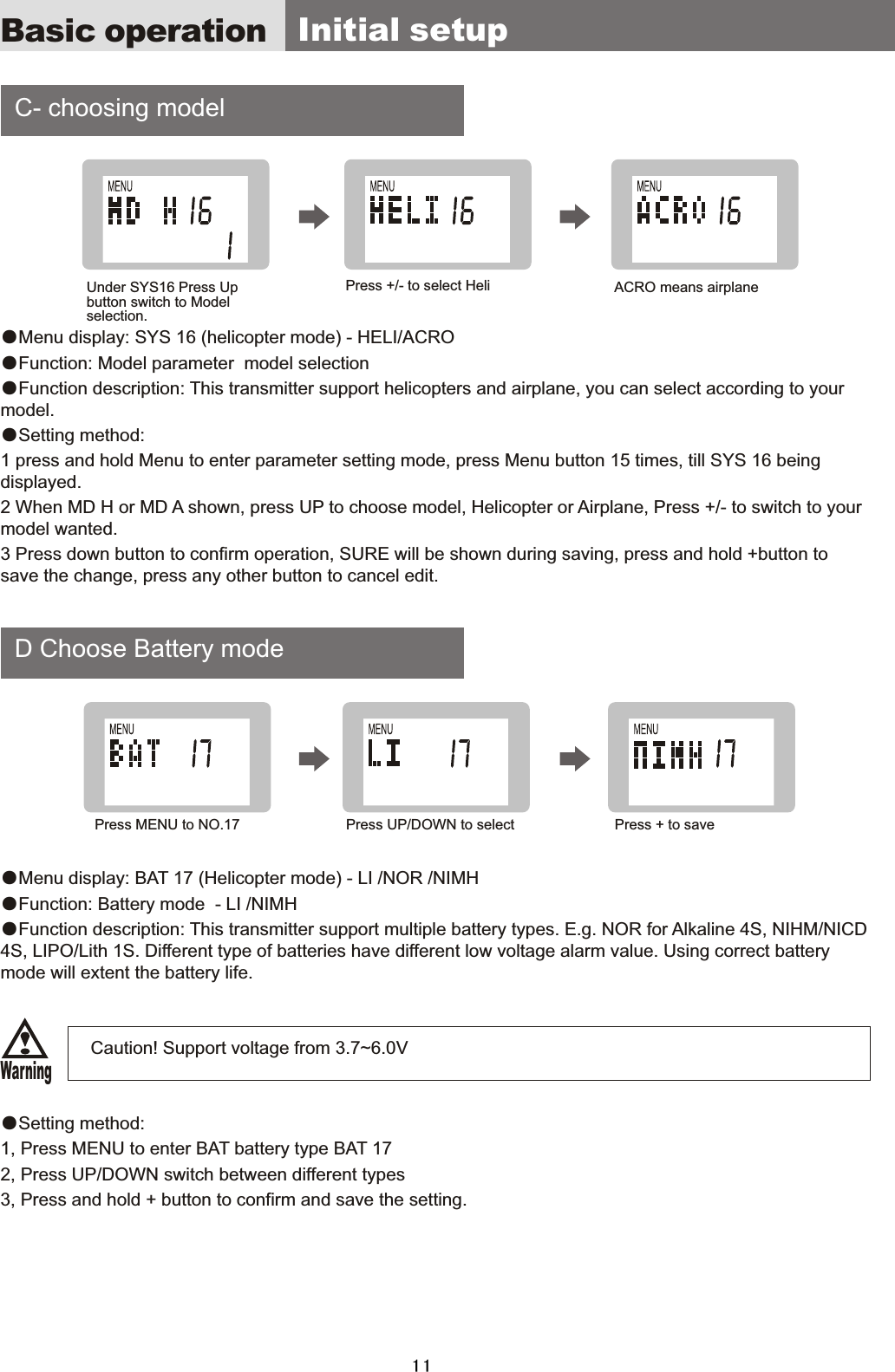     C-  choosing  model    D  Choose  Battery  mode●Menu  display:  SYS  16  (helicopter  mode)  -  HELI/ACRO●Function:  Model  parameter    model  selection●Function  description:  This  transmitter  support  helicopters  and  airplane,  you  can  select  according  to  your model.●Setting  method:1  press  and  hold  Menu  to  enter  parameter  setting  mode,  press  Menu  button  15  times,  till  SYS  16  being displayed. 2  When  MD  H  or  MD  A  shown,  press  UP  to  choose  model,  Helicopter  or  Airplane,  Press  +/-  to  switch  to  your model  wanted.3  Press  down  button  to  confirm  operation,  SURE  will  be  shown  during  saving,  press  and  hold  +button  to save  the  change,  press  any  other  button  to  cancel  edit. ●Menu  display:  BAT  17  (Helicopter  mode)  -  LI  /NOR  /NIMH ●Function:  Battery  mode    -  LI  /NIMH ●Function  description:  This  transmitter  support  multiple  battery  types.  E.g.  NOR  for  Alkaline  4S,  NIHM/NICD 4S,  LIPO/Lith  1S.  Different  type  of  batteries  have  different  low  voltage  alarm  value.  Using  correct  battery mode  will  extent  the  battery  life.                                    Caution!  Support  voltage  from  3.7~6.0V ●Setting  method:1,  Press  MENU  to  enter  BAT  battery  type  BAT  172,  Press  UP/DOWN  switch  between  different  types3,  Press  and  hold  +  button  to  confirm  and  save  the  setting.Basic operation   Initial  setupUnder  SYS16  Press  Up button  switch  to  Model selection.Press  MENU  to  NO.17Press  +/-  to  select  HeliPress  UP/DOWN  to  selectACRO  means  airplanePress  +  to  saveWarning11