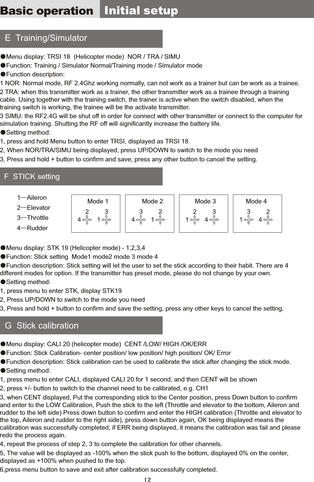     E    Training/Simulator    F    STICK  setting    G    Stick  calibration ●Menu  display:  TRSI  18    (Helicopter  mode)    NOR  /  TRA  /  SIMU●Function:  Training  /  Simulator  Normal/Training  mode  /  Simulator  mode●Function  description:1  NOR:  Normal  mode,  RF  2.4Ghz  working  normally,  can  not  work  as  a  trainer  but  can  be  work  as  a  trainee.2  TRA:  when  this  transmitter  work  as  a  trainer,  the  other  transmitter  work  as  a  trainee  through  a  training cable.  Using  together  with  the  training  switch,  the  trainer  is  active  when  the  switch  disabled,  when  the training  switch  is  working,  the  trainee  will  be  the  activate  transmitter.   3  SIMU:  the  RF2.4G  will  be  shut  off  in  order  for  connect  with  other  transmitter  or  connect  to  the  computer  for simulation  training.  Shutting  the  RF  off  will  significantly  increase  the  battery  life.●Setting  method:1,  press  and  hold  Menu  button  to  enter  TRSI,  displayed  as  TRSI  182,  When  NOR/TRA/SIMU  being  displayed,  press  UP/DOWN  to  switch  to  the  mode  you  need3,  Press  and  hold  +  button  to  confirm  and  save,  press  any  other  button  to  cancel  the  setting.●Menu  display:  STK  19  (Helicopter  mode)  -  1,2,3,4●Function:  Stick  setting    Mode1  mode2  mode  3  mode  4●Function  description:  Stick  setting  will  let  the  user  to  set  the  stick  according  to  their  habit.  There  are  4 different  modes  for  option.  If  the  transmitter  has  preset  mode,  please  do  not  change  by  your  own.●Setting  method:1,  press  menu  to  enter  STK,  display  STK192,  Press  UP/DOWN  to  switch  to  the  mode  you  need3,  Press  and  hold  +  button  to  confirm  and  save  the  setting,  press  any  other  keys  to  cancel  the  setting. ●Menu  display:  CALI  20  (helicopter  mode)    CENT  /LOW/  HIGH  /OK/ERR●Function:  Stick  Calibration-  center  position/  low  position/  high  position/  OK/  Error●Function  description:  Stick  calibration  can  be  used  to  calibrate  the  stick  after  changing  the  stick  mode.●Setting  method:1,  press  menu  to  enter  CALI,  displayed  CALI  20  for  1  second,  and  then  CENT  will  be  shown2,  press  +/-  button  to  switch  to  the  channel  need  to  be  calibrated,  e.g.  CH13,  when  CENT  displayed,  Put  the  corresponding  stick  to  the  Center  position,  press  Down  button  to  confirm and  enter  to  the  LOW  Calibration,  Push  the  stick  to  the  left  (Throttle  and  elevator  to  the  bottom,  Aileron  and rudder  to  the  left  side)  Press  down  button  to  confirm  and  enter  the  HIGH  calibration  (Throttle  and  elevator  to the  top,  Aileron  and  rudder  to  the  right  side),  press  down  button  again,  OK  being  displayed  means  the calibration  was  successfully  completed,  if  ERR  being  displayed,  it  means  the  calibration  was  fail  and  please redo  the  process  again.4,  repeat  the  process  of  step  2,  3  to  complete  the  calibration  for  other  channels.5,  The  value  will  be  displayed  as  -100%  when  the  stick  push  to  the  bottom,  displayed  0%  on  the  center, displayed  as  +100%  when  pushed  to  the  top.6,press  menu  button  to  save  and  exit  after  calibration  successfully  completed. Basic operation   Initial  setup121--Aileron2--Elevator3--Throttle 4--RudderMode 1                   Mode 2                  Mode 3                 Mode 4