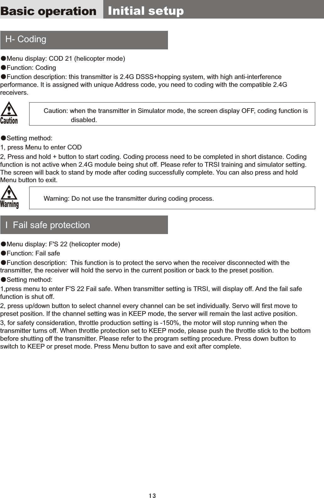     H-  Coding    I    Fail  safe  protection ●Menu  display:  COD  21  (helicopter  mode)●Function:  Coding ●Function  description:  this  transmitter  is  2.4G  DSSS+hopping  system,  with  high  anti-interference performance.  It  is  assigned  with  unique  Address  code,  you  need  to  coding  with  the  compatible  2.4G receivers.                        Caution: when the  transmitter  in  Simulator  mode,  the  screen  display  OFF,  coding  function  is                                        disabled.●Setting  method:1,  press  Menu  to  enter  COD2,  Press  and  hold  +  button  to  start  coding.  Coding  process  need  to  be  completed  in  short  distance.  Coding function  is  not  active  when  2.4G  module  being  shut  off.  Please  refer  to  TRSI  training  and  simulator  setting. The  screen  will  back  to  stand  by  mode  after  coding  successfully  complete.  You  can  also  press  and  hold Menu  button  to  exit.                                          Warning:  Do  not  use  the  transmitter  during  coding  process.●Menu  display:  F&apos;S  22  (helicopter  mode)●Function:  Fail  safe ●Function  description:    This  function  is  to  protect  the  servo  when  the  receiver  disconnected  with  the transmitter,  the  receiver  will  hold  the  servo  in  the  current  position  or  back  to  the  preset  position.●Setting  method:1,press  menu  to  enter  F&apos;S  22  Fail  safe.  When  transmitter  setting  is  TRSI,  will  display  off.  And  the  fail  safe function  is  shut  off.2,  press  up/down  button  to  select  channel  every  channel  can  be  set  individually.  Servo  will  first  move  to preset  position.  If  the  channel  setting  was  in  KEEP  mode,  the  server  will  remain  the  last  active  position. 3,  for  safety  consideration,  throttle  production  setting  is  -150%,  the  motor  will  stop  running  when  the transmitter  turns  off.  When  throttle  protection  set  to  KEEP  mode,  please  push  the  throttle  stick  to  the  bottom before  shutting  off  the  transmitter.  Please  refer  to  the  program  setting  procedure.  Press  down  button  to switch  to  KEEP  or  preset  mode.  Press  Menu  button  to  save  and  exit  after  complete.Basic operation   Initial  setupCautionWarning13
