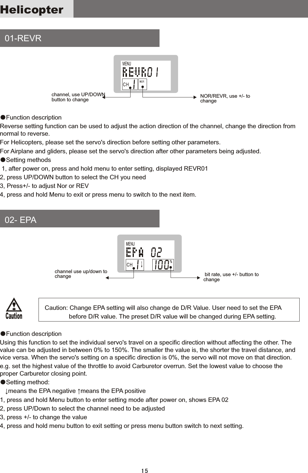 Helicopter    01-REVR    02-  EPA ●Function  description Reverse  setting  function  can  be  used  to  adjust  the  action  direction  of  the  channel,  change  the  direction  from normal  to  reverse.For  Helicopters,  please  set  the  servo&apos;s  direction  before  setting  other  parameters.For  Airplane  and  gliders,  please  set  the  servo&apos;s  direction  after  other  parameters  being  adjusted.●Setting  methods  1,  after  power  on,  press  and  hold  menu  to  enter  setting,  displayed  REVR012,  press  UP/DOWN  button  to  select  the  CH  you  need3,  Press+/-  to  adjust  Nor  or  REV 4,  press  and  hold  Menu  to  exit  or  press  menu  to  switch  to  the  next  item.                                      Caution:  Change  EPA  setting  will  also  change  de  D/R  Value.  User  need  to  set  the  EPA                                                                                 before  D/R  value.  The  preset  D/R  value  will  be  changed  during  EPA  setting.●Function  descriptionUsing  this  function  to  set  the  individual  servo&apos;s  travel  on  a  specific  direction  without  affecting  the  other.  The value  can  be  adjusted  in  between  0%  to  150%.  The  smaller  the  value  is,  the  shorter  the  travel  distance,  and vice  versa.  When  the  servo&apos;s  setting  on  a  specific  direction  is  0%,  the  servo  will  not  move  on  that  direction. e.g.  set  the  highest  value  of  the  throttle  to  avoid  Carburetor  overrun.  Set  the  lowest  value  to  choose  the proper  Carburetor  closing  point.●Setting  method:      ↓means  the  EPA  negative  ↑means  the  EPA  positive1,  press  and  hold  Menu  button  to  enter  setting  mode  after  power  on,  shows  EPA  022,  press  UP/Down  to  select  the  channel  need  to  be  adjusted3,  press  +/-  to  change  the  value4,  press  and  hold  menu  button  to  exit  setting  or  press  menu  button  switch  to  next  setting.channel,  use  UP/DOWN button  to  change NOR/REVR,  use  +/-  to changechannel  use  up/down  to change   bit  rate,  use  +/-  button  to change Caution15