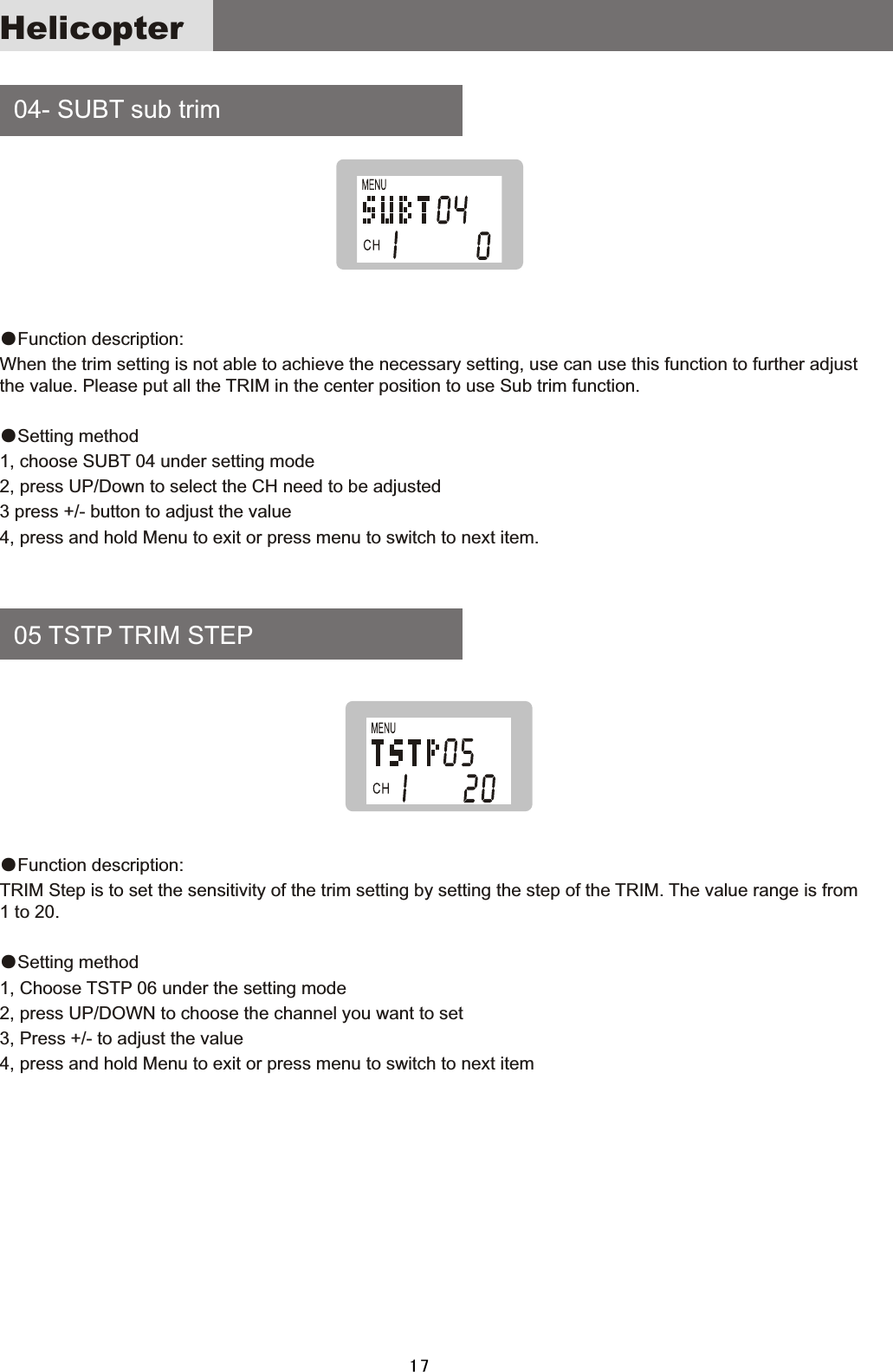     04-  SUBT  sub  trim    05  TSTP  TRIM  STEP●Function  description:When  the  trim  setting  is  not  able  to  achieve  the  necessary  setting,  use  can  use  this  function  to  further  adjust the  value.  Please  put  all  the  TRIM  in  the  center  position  to  use  Sub  trim  function.●Setting  method1,  choose  SUBT  04  under  setting  mode2,  press  UP/Down  to  select  the  CH  need  to  be  adjusted3  press  +/-  button  to  adjust  the  value 4,  press  and  hold  Menu  to  exit  or  press  menu  to  switch  to  next  item.●Function  description:TRIM  Step  is  to  set  the  sensitivity  of  the  trim  setting  by  setting  the  step  of  the  TRIM.  The  value  range  is  from 1  to  20.●Setting  method1,  Choose  TSTP  06  under  the  setting  mode 2,  press  UP/DOWN  to  choose  the  channel  you  want  to  set3,  Press  +/-  to  adjust  the  value4,  press  and  hold  Menu  to  exit  or  press  menu  to  switch  to  next  itemHelicopter17