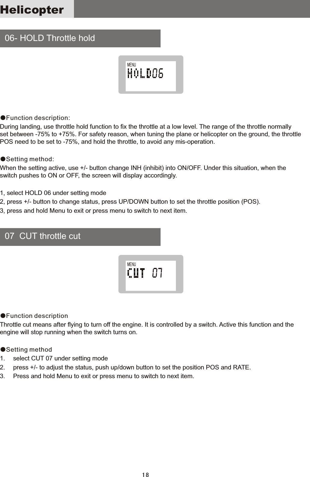     06-  HOLD  Throttle  hold    07    CUT  throttle  cut●Function description:During  landing,  use  throttle  hold  function  to  fix  the  throttle  at  a  low  level.  The  range  of  the  throttle  normally set  between  -75%  to  +75%.  For  safety  reason,  when  tuning  the  plane  or  helicopter  on  the  ground,  the  throttle POS  need  to  be  set  to  -75%,  and  hold  the  throttle,  to  avoid  any  mis-operation.●Setting method:When  the  setting  active,  use  +/-  button  change  INH  (inhibit)  into  ON/OFF.  Under  this  situation,  when  the switch  pushes  to  ON  or  OFF,  the  screen  will  display  accordingly.1,  select  HOLD  06  under  setting  mode2,  press  +/-  button  to  change  status,  press  UP/DOWN  button  to  set  the  throttle  position  (POS).3,  press  and  hold  Menu  to  exit  or  press  menu  to  switch  to  next  item.●Function descriptionThrottle  cut  means  after  flying  to  turn  off  the  engine.  It  is  controlled  by  a  switch.  Active  this  function  and  the engine  will  stop  running  when  the  switch  turns  on.●Setting method1. select  CUT  07  under  setting  mode2. press  +/-  to  adjust  the  status,  push  up/down  button  to  set  the  position  POS  and  RATE.3. Press  and  hold  Menu  to  exit  or  press  menu  to  switch  to  next  item.Helicopter18