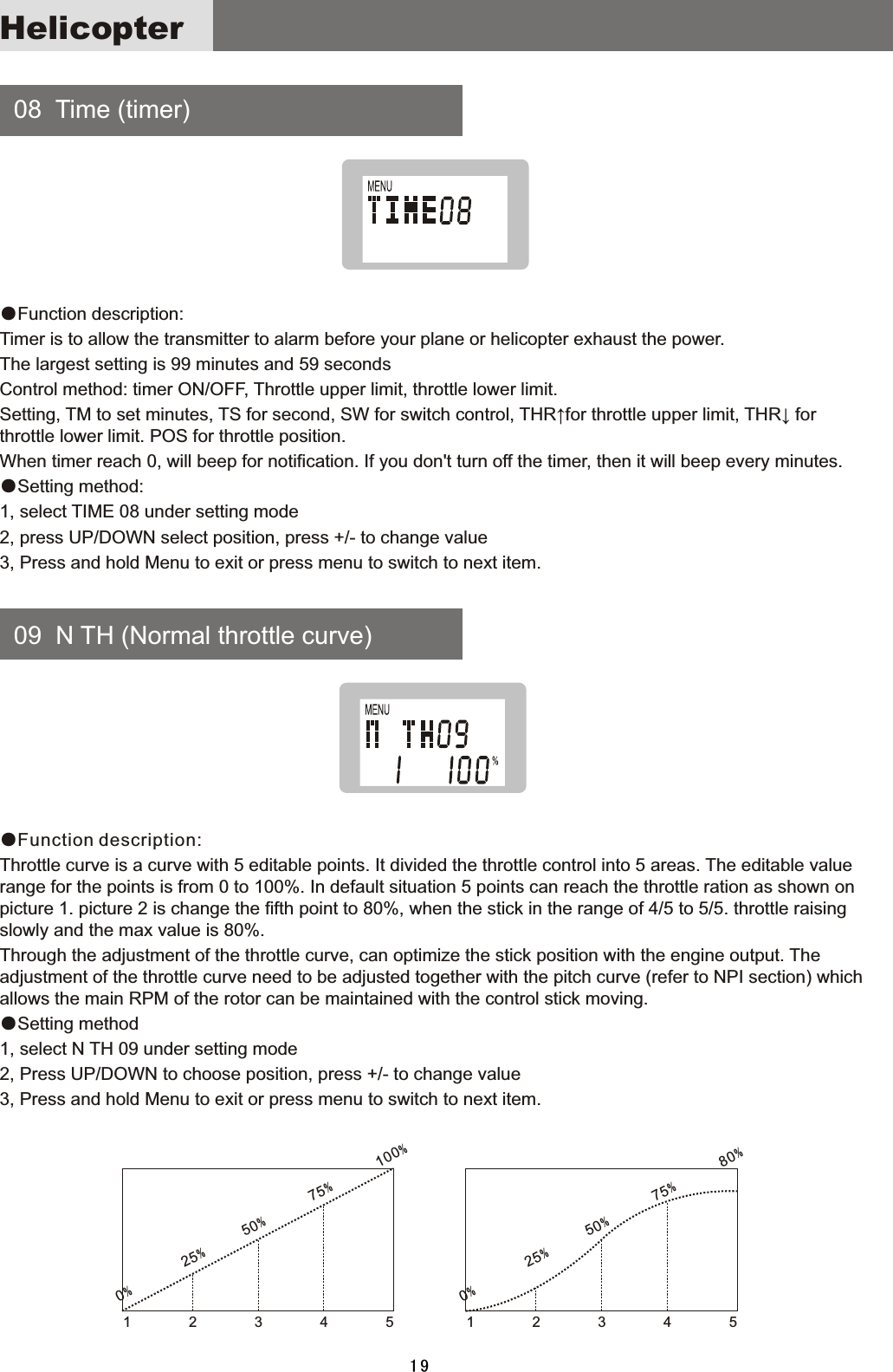     08    Time  (timer)     09    N  TH  (Normal  throttle  curve)●Function  description:Timer  is  to  allow  the  transmitter  to  alarm  before  your  plane  or  helicopter  exhaust  the  power.The  largest  setting  is  99  minutes  and  59  secondsControl  method:  timer  ON/OFF,  Throttle  upper  limit,  throttle  lower  limit.Setting,  TM  to  set  minutes,  TS  for  second,  SW  for  switch  control,  THR↑for  throttle  upper  limit,  THR↓  for throttle  lower  limit.  POS  for  throttle  position.When  timer  reach  0,  will  beep  for  notification.  If  you  don&apos;t  turn  off  the  timer,  then  it  will  beep  every  minutes.●Setting  method:1,  select  TIME  08  under  setting  mode2,  press  UP/DOWN  select  position,  press  +/-  to  change  value3,  Press  and  hold  Menu  to  exit  or  press  menu  to  switch  to  next  item.●Function description:Throttle  curve  is  a  curve  with  5  editable  points.  It  divided  the  throttle  control  into  5  areas.  The  editable  value range  for  the  points  is  from  0  to  100%.  In  default  situation  5  points  can  reach  the  throttle  ration  as  shown  on picture  1.  picture  2  is  change  the  fifth  point  to  80%,  when  the  stick  in  the  range  of  4/5  to  5/5.  throttle  raising slowly  and  the  max  value  is  80%.Through  the  adjustment  of  the  throttle  curve,  can  optimize  the  stick  position  with  the  engine  output.  The adjustment  of  the  throttle  curve  need  to  be  adjusted  together  with  the  pitch  curve  (refer  to  NPI  section)  which allows  the  main  RPM  of  the  rotor  can  be  maintained  with  the  control  stick  moving.●Setting  method1,  select  N  TH  09  under  setting  mode2,  Press  UP/DOWN  to  choose  position,  press  +/-  to  change  value3,  Press  and  hold  Menu  to  exit  or  press  menu  to  switch  to  next  item.1        2        3        4        51        2        3        4        50%        25%      50%        75%       100%0%        25%      50%       75%              80%Helicopter19